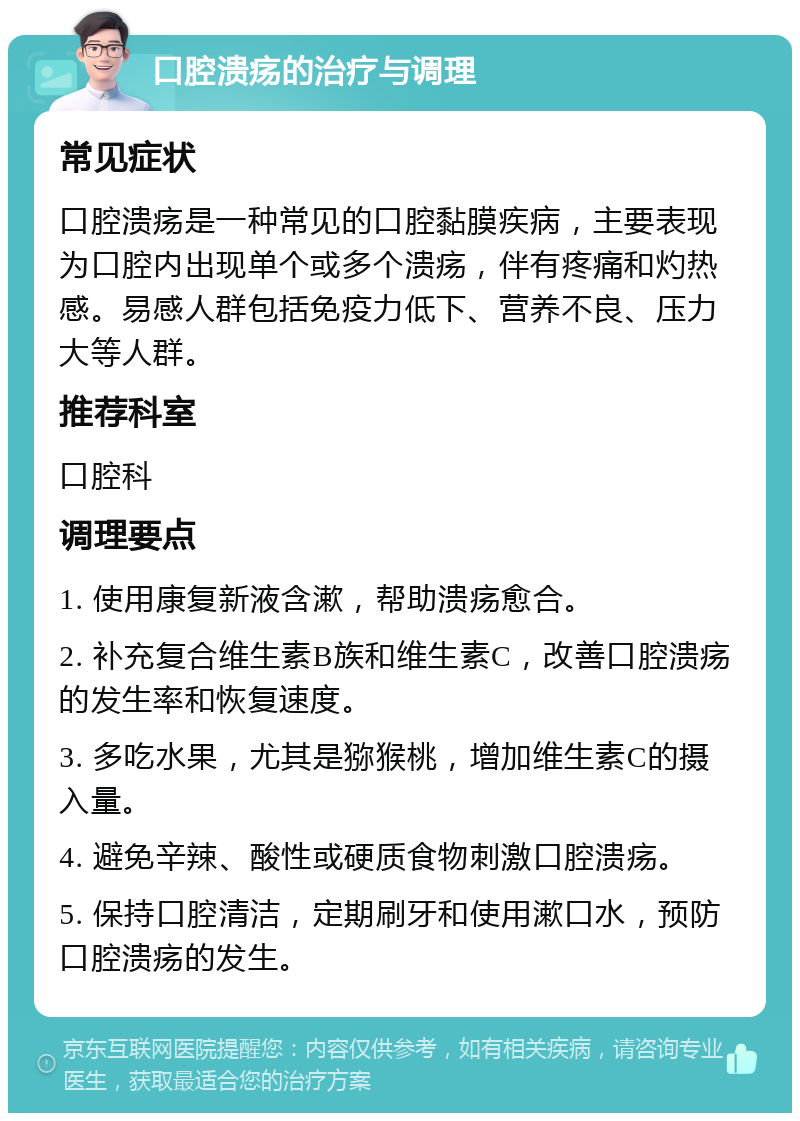 口腔溃疡的治疗与调理 常见症状 口腔溃疡是一种常见的口腔黏膜疾病，主要表现为口腔内出现单个或多个溃疡，伴有疼痛和灼热感。易感人群包括免疫力低下、营养不良、压力大等人群。 推荐科室 口腔科 调理要点 1. 使用康复新液含漱，帮助溃疡愈合。 2. 补充复合维生素B族和维生素C，改善口腔溃疡的发生率和恢复速度。 3. 多吃水果，尤其是猕猴桃，增加维生素C的摄入量。 4. 避免辛辣、酸性或硬质食物刺激口腔溃疡。 5. 保持口腔清洁，定期刷牙和使用漱口水，预防口腔溃疡的发生。