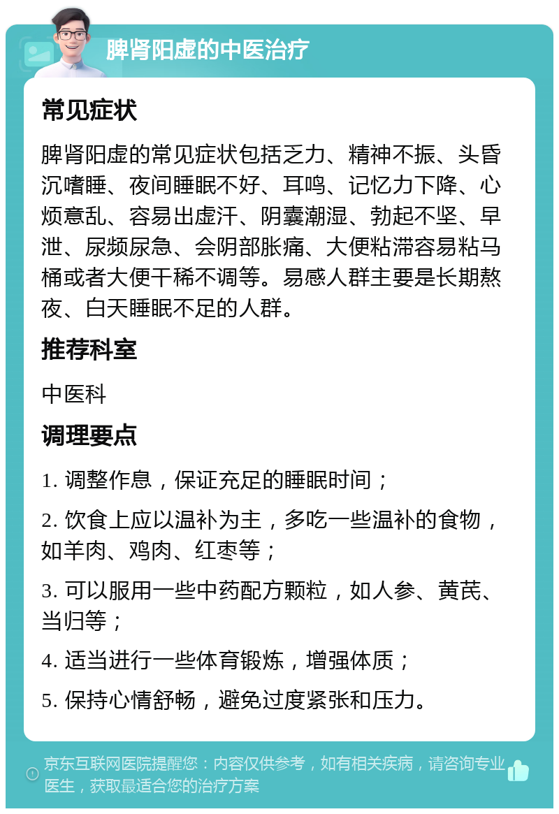 脾肾阳虚的中医治疗 常见症状 脾肾阳虚的常见症状包括乏力、精神不振、头昏沉嗜睡、夜间睡眠不好、耳鸣、记忆力下降、心烦意乱、容易出虚汗、阴囊潮湿、勃起不坚、早泄、尿频尿急、会阴部胀痛、大便粘滞容易粘马桶或者大便干稀不调等。易感人群主要是长期熬夜、白天睡眠不足的人群。 推荐科室 中医科 调理要点 1. 调整作息，保证充足的睡眠时间； 2. 饮食上应以温补为主，多吃一些温补的食物，如羊肉、鸡肉、红枣等； 3. 可以服用一些中药配方颗粒，如人参、黄芪、当归等； 4. 适当进行一些体育锻炼，增强体质； 5. 保持心情舒畅，避免过度紧张和压力。