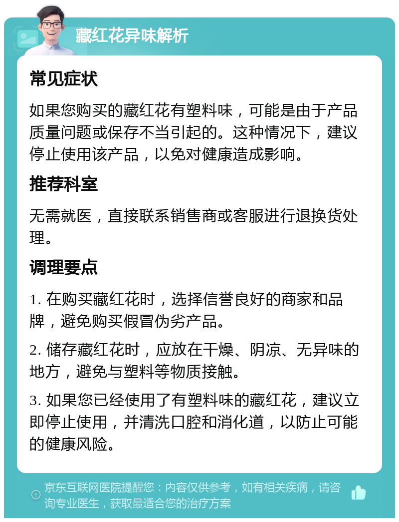 藏红花异味解析 常见症状 如果您购买的藏红花有塑料味，可能是由于产品质量问题或保存不当引起的。这种情况下，建议停止使用该产品，以免对健康造成影响。 推荐科室 无需就医，直接联系销售商或客服进行退换货处理。 调理要点 1. 在购买藏红花时，选择信誉良好的商家和品牌，避免购买假冒伪劣产品。 2. 储存藏红花时，应放在干燥、阴凉、无异味的地方，避免与塑料等物质接触。 3. 如果您已经使用了有塑料味的藏红花，建议立即停止使用，并清洗口腔和消化道，以防止可能的健康风险。