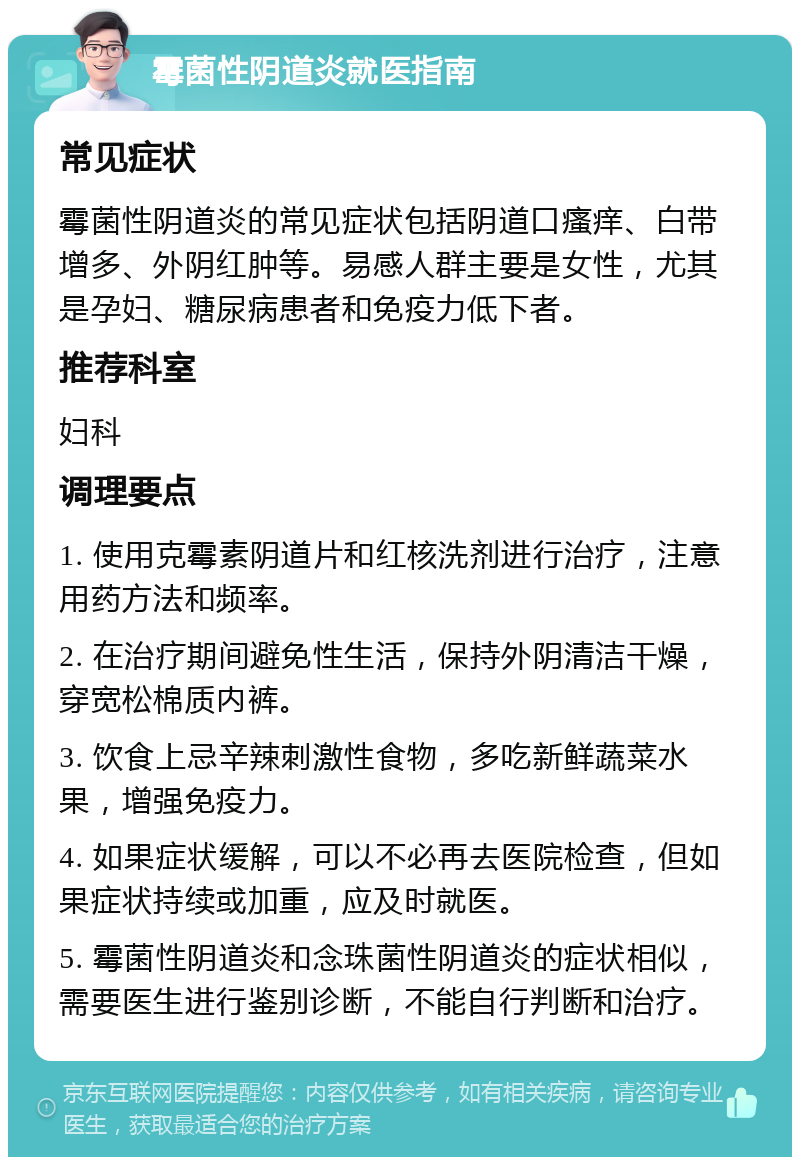 霉菌性阴道炎就医指南 常见症状 霉菌性阴道炎的常见症状包括阴道口瘙痒、白带增多、外阴红肿等。易感人群主要是女性，尤其是孕妇、糖尿病患者和免疫力低下者。 推荐科室 妇科 调理要点 1. 使用克霉素阴道片和红核洗剂进行治疗，注意用药方法和频率。 2. 在治疗期间避免性生活，保持外阴清洁干燥，穿宽松棉质内裤。 3. 饮食上忌辛辣刺激性食物，多吃新鲜蔬菜水果，增强免疫力。 4. 如果症状缓解，可以不必再去医院检查，但如果症状持续或加重，应及时就医。 5. 霉菌性阴道炎和念珠菌性阴道炎的症状相似，需要医生进行鉴别诊断，不能自行判断和治疗。