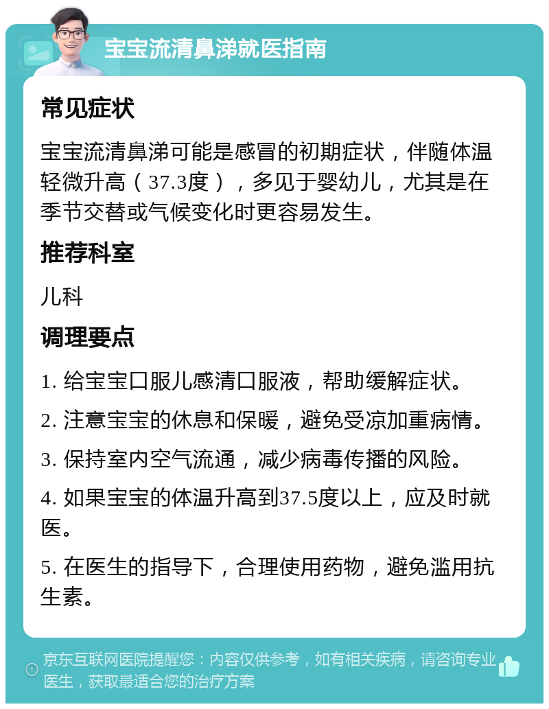 宝宝流清鼻涕就医指南 常见症状 宝宝流清鼻涕可能是感冒的初期症状，伴随体温轻微升高（37.3度），多见于婴幼儿，尤其是在季节交替或气候变化时更容易发生。 推荐科室 儿科 调理要点 1. 给宝宝口服儿感清口服液，帮助缓解症状。 2. 注意宝宝的休息和保暖，避免受凉加重病情。 3. 保持室内空气流通，减少病毒传播的风险。 4. 如果宝宝的体温升高到37.5度以上，应及时就医。 5. 在医生的指导下，合理使用药物，避免滥用抗生素。