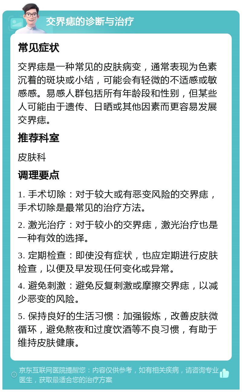 交界痣的诊断与治疗 常见症状 交界痣是一种常见的皮肤病变，通常表现为色素沉着的斑块或小结，可能会有轻微的不适感或敏感感。易感人群包括所有年龄段和性别，但某些人可能由于遗传、日晒或其他因素而更容易发展交界痣。 推荐科室 皮肤科 调理要点 1. 手术切除：对于较大或有恶变风险的交界痣，手术切除是最常见的治疗方法。 2. 激光治疗：对于较小的交界痣，激光治疗也是一种有效的选择。 3. 定期检查：即使没有症状，也应定期进行皮肤检查，以便及早发现任何变化或异常。 4. 避免刺激：避免反复刺激或摩擦交界痣，以减少恶变的风险。 5. 保持良好的生活习惯：加强锻炼，改善皮肤微循环，避免熬夜和过度饮酒等不良习惯，有助于维持皮肤健康。