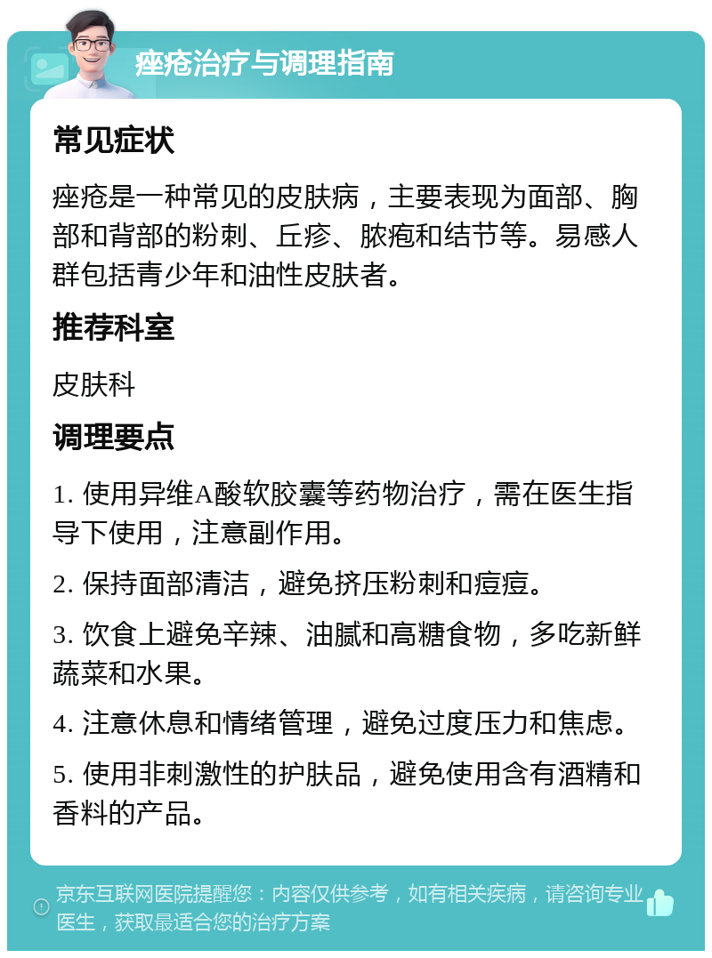 痤疮治疗与调理指南 常见症状 痤疮是一种常见的皮肤病，主要表现为面部、胸部和背部的粉刺、丘疹、脓疱和结节等。易感人群包括青少年和油性皮肤者。 推荐科室 皮肤科 调理要点 1. 使用异维A酸软胶囊等药物治疗，需在医生指导下使用，注意副作用。 2. 保持面部清洁，避免挤压粉刺和痘痘。 3. 饮食上避免辛辣、油腻和高糖食物，多吃新鲜蔬菜和水果。 4. 注意休息和情绪管理，避免过度压力和焦虑。 5. 使用非刺激性的护肤品，避免使用含有酒精和香料的产品。