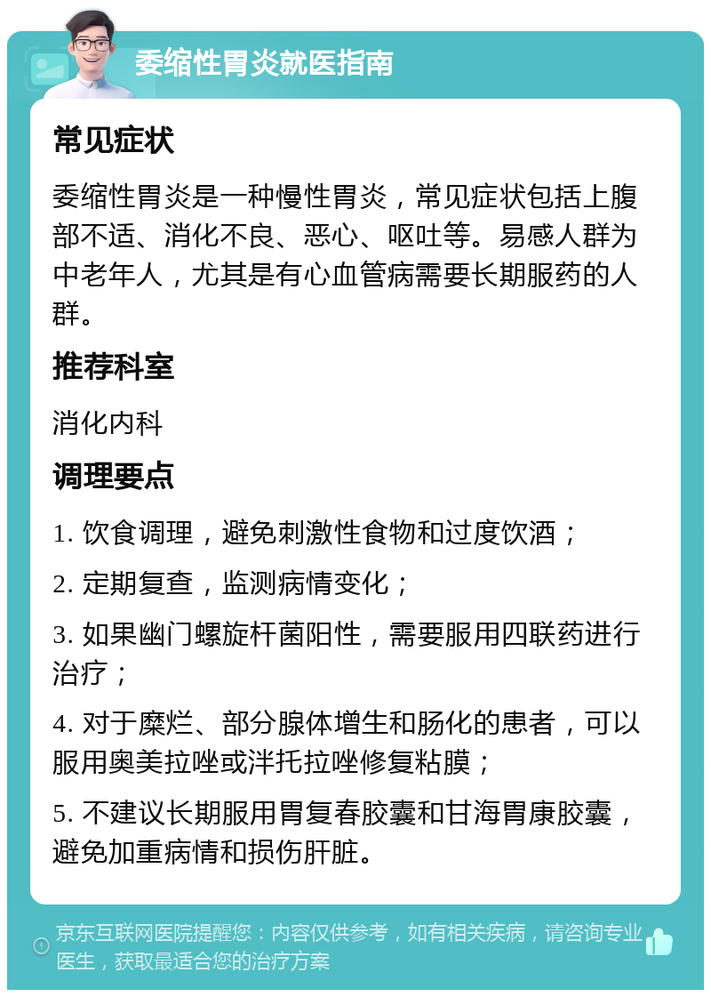 委缩性胃炎就医指南 常见症状 委缩性胃炎是一种慢性胃炎，常见症状包括上腹部不适、消化不良、恶心、呕吐等。易感人群为中老年人，尤其是有心血管病需要长期服药的人群。 推荐科室 消化内科 调理要点 1. 饮食调理，避免刺激性食物和过度饮酒； 2. 定期复查，监测病情变化； 3. 如果幽门螺旋杆菌阳性，需要服用四联药进行治疗； 4. 对于糜烂、部分腺体增生和肠化的患者，可以服用奥美拉唑或泮托拉唑修复粘膜； 5. 不建议长期服用胃复春胶囊和甘海胃康胶囊，避免加重病情和损伤肝脏。