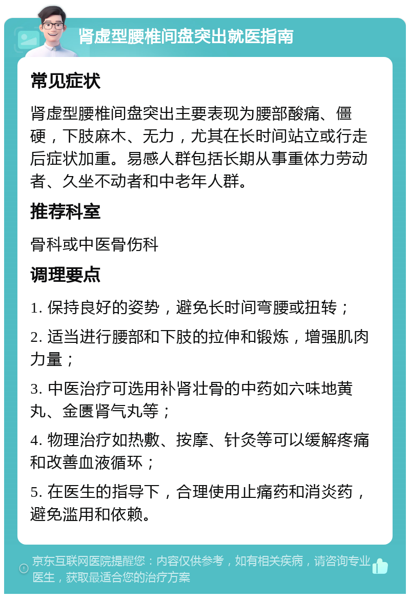 肾虚型腰椎间盘突出就医指南 常见症状 肾虚型腰椎间盘突出主要表现为腰部酸痛、僵硬，下肢麻木、无力，尤其在长时间站立或行走后症状加重。易感人群包括长期从事重体力劳动者、久坐不动者和中老年人群。 推荐科室 骨科或中医骨伤科 调理要点 1. 保持良好的姿势，避免长时间弯腰或扭转； 2. 适当进行腰部和下肢的拉伸和锻炼，增强肌肉力量； 3. 中医治疗可选用补肾壮骨的中药如六味地黄丸、金匮肾气丸等； 4. 物理治疗如热敷、按摩、针灸等可以缓解疼痛和改善血液循环； 5. 在医生的指导下，合理使用止痛药和消炎药，避免滥用和依赖。