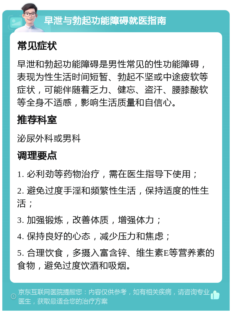 早泄与勃起功能障碍就医指南 常见症状 早泄和勃起功能障碍是男性常见的性功能障碍，表现为性生活时间短暂、勃起不坚或中途疲软等症状，可能伴随着乏力、健忘、盗汗、腰膝酸软等全身不适感，影响生活质量和自信心。 推荐科室 泌尿外科或男科 调理要点 1. 必利劲等药物治疗，需在医生指导下使用； 2. 避免过度手淫和频繁性生活，保持适度的性生活； 3. 加强锻炼，改善体质，增强体力； 4. 保持良好的心态，减少压力和焦虑； 5. 合理饮食，多摄入富含锌、维生素E等营养素的食物，避免过度饮酒和吸烟。