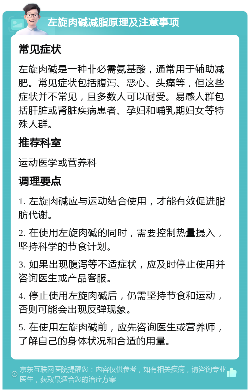 左旋肉碱减脂原理及注意事项 常见症状 左旋肉碱是一种非必需氨基酸，通常用于辅助减肥。常见症状包括腹泻、恶心、头痛等，但这些症状并不常见，且多数人可以耐受。易感人群包括肝脏或肾脏疾病患者、孕妇和哺乳期妇女等特殊人群。 推荐科室 运动医学或营养科 调理要点 1. 左旋肉碱应与运动结合使用，才能有效促进脂肪代谢。 2. 在使用左旋肉碱的同时，需要控制热量摄入，坚持科学的节食计划。 3. 如果出现腹泻等不适症状，应及时停止使用并咨询医生或产品客服。 4. 停止使用左旋肉碱后，仍需坚持节食和运动，否则可能会出现反弹现象。 5. 在使用左旋肉碱前，应先咨询医生或营养师，了解自己的身体状况和合适的用量。