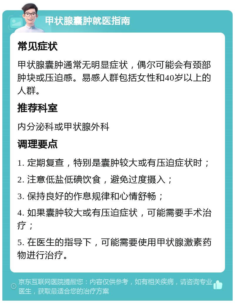 甲状腺囊肿就医指南 常见症状 甲状腺囊肿通常无明显症状，偶尔可能会有颈部肿块或压迫感。易感人群包括女性和40岁以上的人群。 推荐科室 内分泌科或甲状腺外科 调理要点 1. 定期复查，特别是囊肿较大或有压迫症状时； 2. 注意低盐低碘饮食，避免过度摄入； 3. 保持良好的作息规律和心情舒畅； 4. 如果囊肿较大或有压迫症状，可能需要手术治疗； 5. 在医生的指导下，可能需要使用甲状腺激素药物进行治疗。