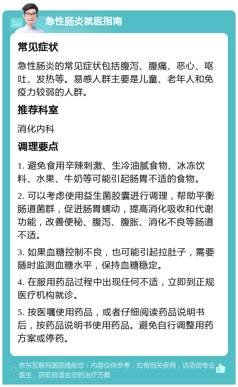 急性肠炎就医指南 常见症状 急性肠炎的常见症状包括腹泻、腹痛、恶心、呕吐、发热等。易感人群主要是儿童、老年人和免疫力较弱的人群。 推荐科室 消化内科 调理要点 1. 避免食用辛辣刺激、生冷油腻食物、冰冻饮料、水果、牛奶等可能引起肠胃不适的食物。 2. 可以考虑使用益生菌胶囊进行调理，帮助平衡肠道菌群，促进肠胃蠕动，提高消化吸收和代谢功能，改善便秘、腹泻、腹胀、消化不良等肠道不适。 3. 如果血糖控制不良，也可能引起拉肚子，需要随时监测血糖水平，保持血糖稳定。 4. 在服用药品过程中出现任何不适，立即到正规医疗机构就诊。 5. 按医嘱使用药品，或者仔细阅读药品说明书后，按药品说明书使用药品。避免自行调整用药方案或停药。