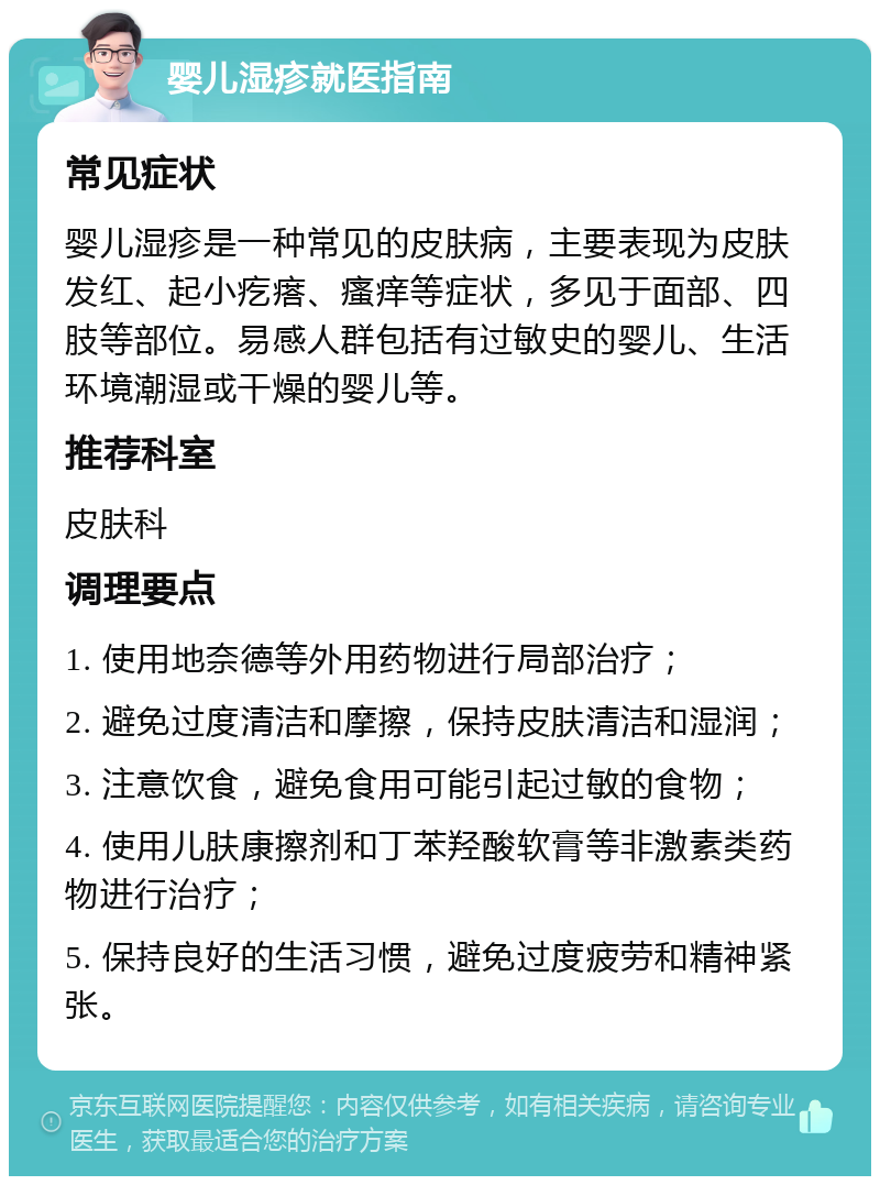 婴儿湿疹就医指南 常见症状 婴儿湿疹是一种常见的皮肤病，主要表现为皮肤发红、起小疙瘩、瘙痒等症状，多见于面部、四肢等部位。易感人群包括有过敏史的婴儿、生活环境潮湿或干燥的婴儿等。 推荐科室 皮肤科 调理要点 1. 使用地奈德等外用药物进行局部治疗； 2. 避免过度清洁和摩擦，保持皮肤清洁和湿润； 3. 注意饮食，避免食用可能引起过敏的食物； 4. 使用儿肤康擦剂和丁苯羟酸软膏等非激素类药物进行治疗； 5. 保持良好的生活习惯，避免过度疲劳和精神紧张。