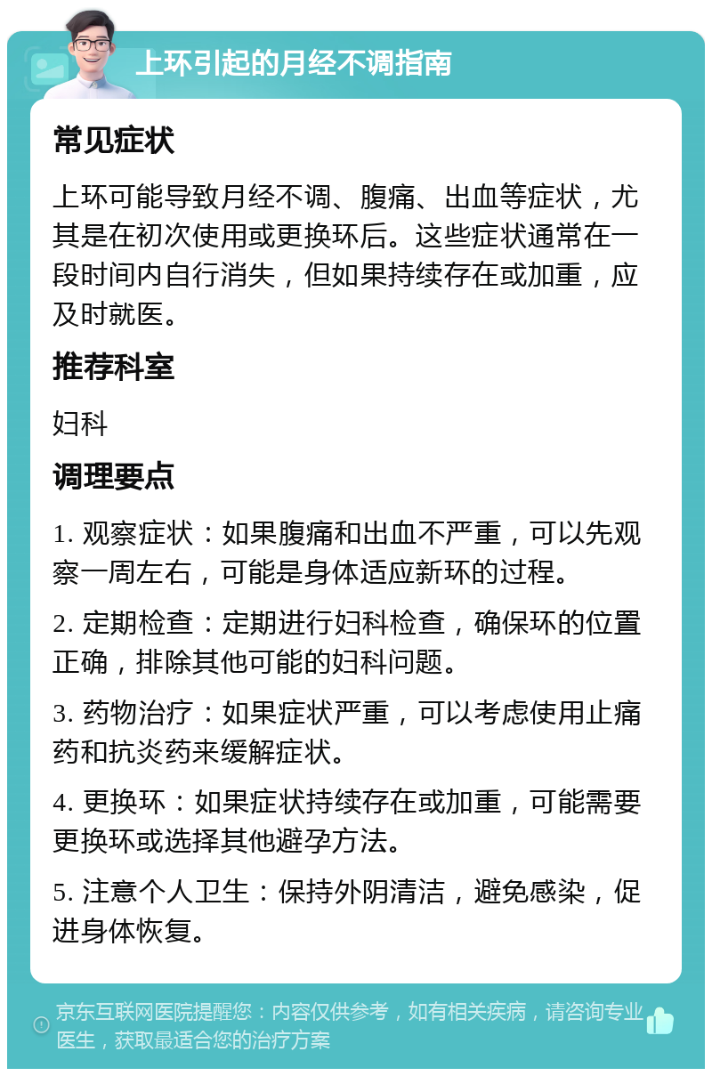 上环引起的月经不调指南 常见症状 上环可能导致月经不调、腹痛、出血等症状，尤其是在初次使用或更换环后。这些症状通常在一段时间内自行消失，但如果持续存在或加重，应及时就医。 推荐科室 妇科 调理要点 1. 观察症状：如果腹痛和出血不严重，可以先观察一周左右，可能是身体适应新环的过程。 2. 定期检查：定期进行妇科检查，确保环的位置正确，排除其他可能的妇科问题。 3. 药物治疗：如果症状严重，可以考虑使用止痛药和抗炎药来缓解症状。 4. 更换环：如果症状持续存在或加重，可能需要更换环或选择其他避孕方法。 5. 注意个人卫生：保持外阴清洁，避免感染，促进身体恢复。