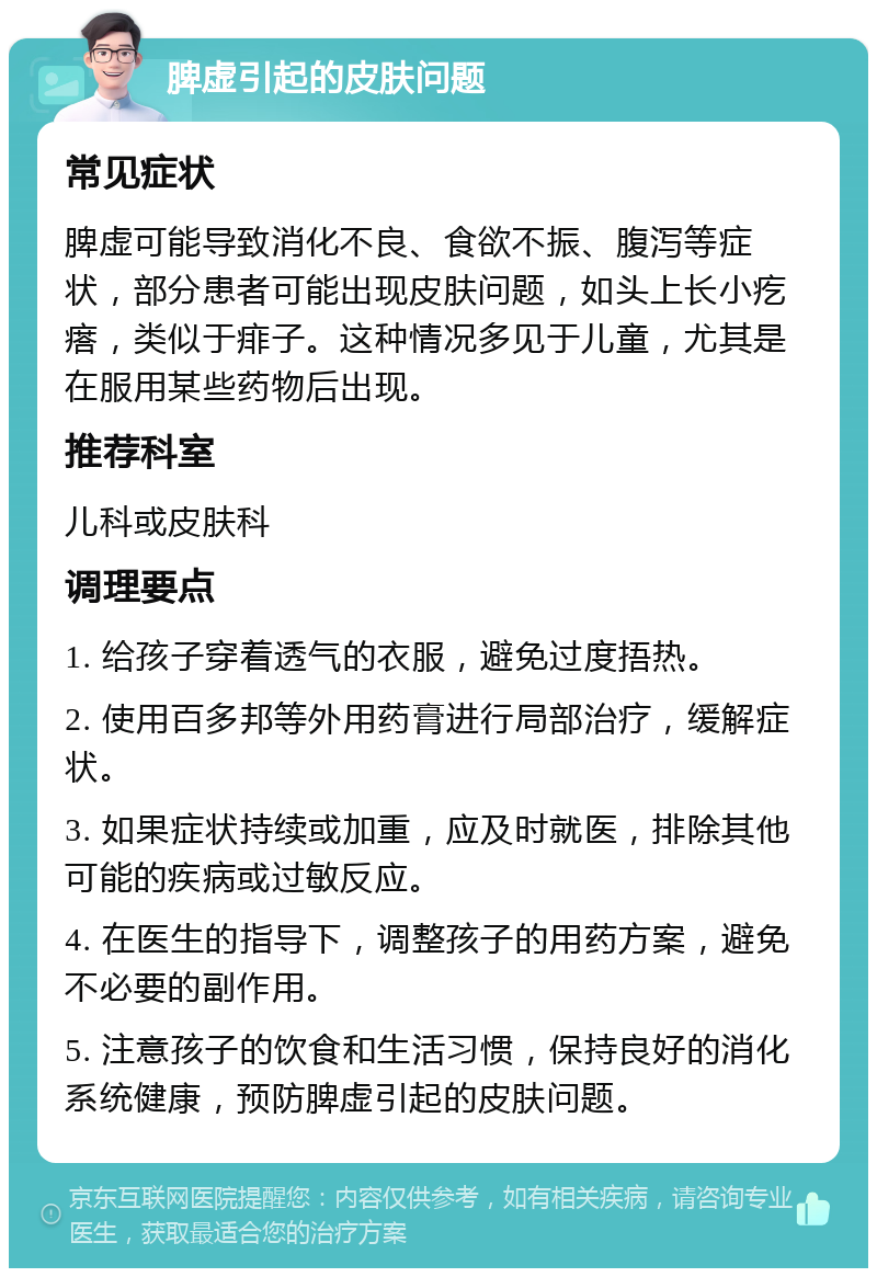 脾虚引起的皮肤问题 常见症状 脾虚可能导致消化不良、食欲不振、腹泻等症状，部分患者可能出现皮肤问题，如头上长小疙瘩，类似于痱子。这种情况多见于儿童，尤其是在服用某些药物后出现。 推荐科室 儿科或皮肤科 调理要点 1. 给孩子穿着透气的衣服，避免过度捂热。 2. 使用百多邦等外用药膏进行局部治疗，缓解症状。 3. 如果症状持续或加重，应及时就医，排除其他可能的疾病或过敏反应。 4. 在医生的指导下，调整孩子的用药方案，避免不必要的副作用。 5. 注意孩子的饮食和生活习惯，保持良好的消化系统健康，预防脾虚引起的皮肤问题。