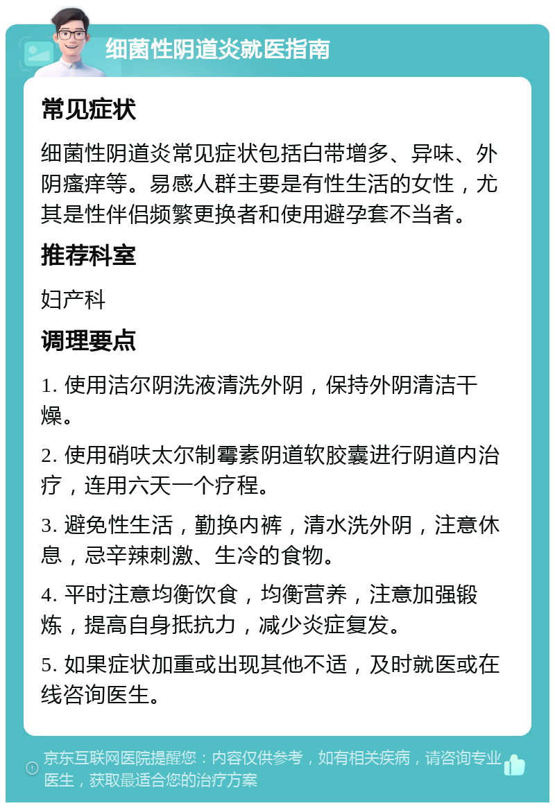 细菌性阴道炎就医指南 常见症状 细菌性阴道炎常见症状包括白带增多、异味、外阴瘙痒等。易感人群主要是有性生活的女性，尤其是性伴侣频繁更换者和使用避孕套不当者。 推荐科室 妇产科 调理要点 1. 使用洁尔阴洗液清洗外阴，保持外阴清洁干燥。 2. 使用硝呋太尔制霉素阴道软胶囊进行阴道内治疗，连用六天一个疗程。 3. 避免性生活，勤换内裤，清水洗外阴，注意休息，忌辛辣刺激、生冷的食物。 4. 平时注意均衡饮食，均衡营养，注意加强锻炼，提高自身抵抗力，减少炎症复发。 5. 如果症状加重或出现其他不适，及时就医或在线咨询医生。