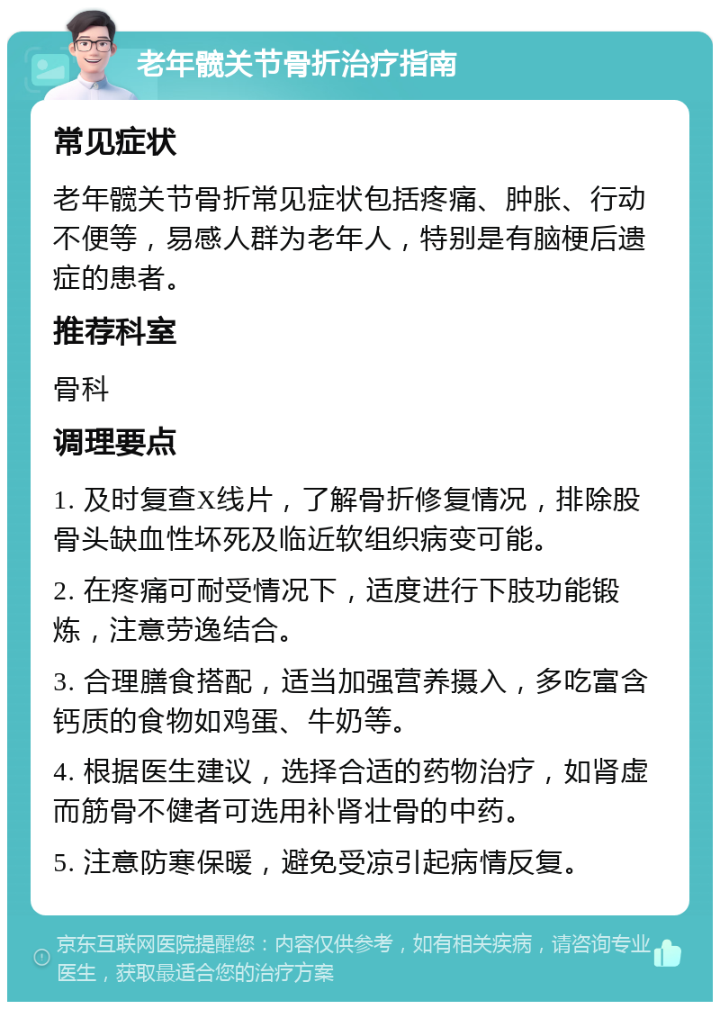 老年髋关节骨折治疗指南 常见症状 老年髋关节骨折常见症状包括疼痛、肿胀、行动不便等，易感人群为老年人，特别是有脑梗后遗症的患者。 推荐科室 骨科 调理要点 1. 及时复查X线片，了解骨折修复情况，排除股骨头缺血性坏死及临近软组织病变可能。 2. 在疼痛可耐受情况下，适度进行下肢功能锻炼，注意劳逸结合。 3. 合理膳食搭配，适当加强营养摄入，多吃富含钙质的食物如鸡蛋、牛奶等。 4. 根据医生建议，选择合适的药物治疗，如肾虚而筋骨不健者可选用补肾壮骨的中药。 5. 注意防寒保暖，避免受凉引起病情反复。