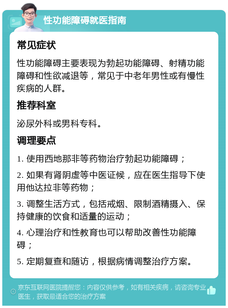 性功能障碍就医指南 常见症状 性功能障碍主要表现为勃起功能障碍、射精功能障碍和性欲减退等，常见于中老年男性或有慢性疾病的人群。 推荐科室 泌尿外科或男科专科。 调理要点 1. 使用西地那非等药物治疗勃起功能障碍； 2. 如果有肾阴虚等中医证候，应在医生指导下使用他达拉非等药物； 3. 调整生活方式，包括戒烟、限制酒精摄入、保持健康的饮食和适量的运动； 4. 心理治疗和性教育也可以帮助改善性功能障碍； 5. 定期复查和随访，根据病情调整治疗方案。