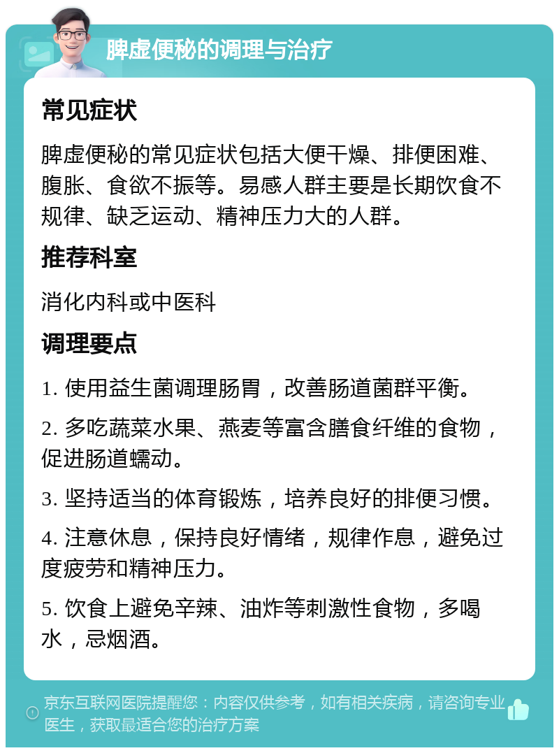 脾虚便秘的调理与治疗 常见症状 脾虚便秘的常见症状包括大便干燥、排便困难、腹胀、食欲不振等。易感人群主要是长期饮食不规律、缺乏运动、精神压力大的人群。 推荐科室 消化内科或中医科 调理要点 1. 使用益生菌调理肠胃，改善肠道菌群平衡。 2. 多吃蔬菜水果、燕麦等富含膳食纤维的食物，促进肠道蠕动。 3. 坚持适当的体育锻炼，培养良好的排便习惯。 4. 注意休息，保持良好情绪，规律作息，避免过度疲劳和精神压力。 5. 饮食上避免辛辣、油炸等刺激性食物，多喝水，忌烟酒。