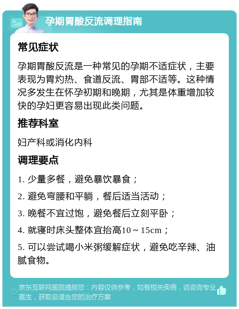 孕期胃酸反流调理指南 常见症状 孕期胃酸反流是一种常见的孕期不适症状，主要表现为胃灼热、食道反流、胃部不适等。这种情况多发生在怀孕初期和晚期，尤其是体重增加较快的孕妇更容易出现此类问题。 推荐科室 妇产科或消化内科 调理要点 1. 少量多餐，避免暴饮暴食； 2. 避免弯腰和平躺，餐后适当活动； 3. 晚餐不宜过饱，避免餐后立刻平卧； 4. 就寝时床头整体宜抬高10～15cm； 5. 可以尝试喝小米粥缓解症状，避免吃辛辣、油腻食物。