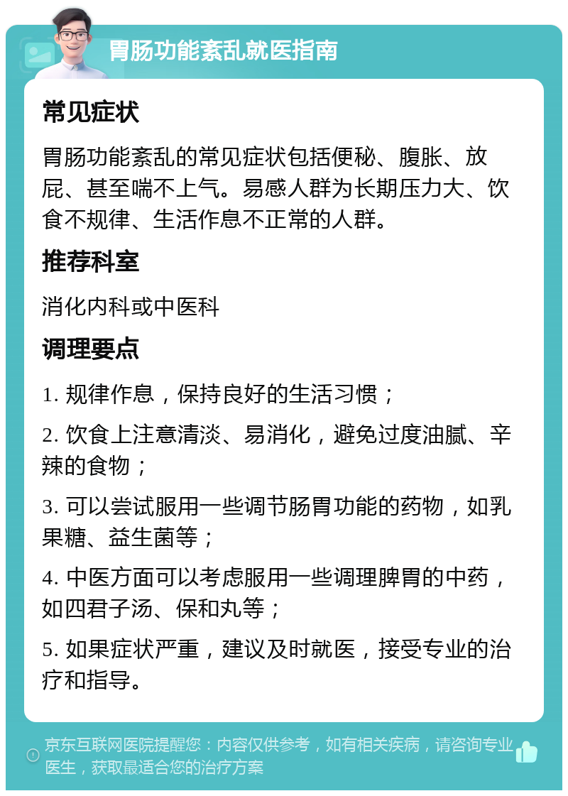 胃肠功能紊乱就医指南 常见症状 胃肠功能紊乱的常见症状包括便秘、腹胀、放屁、甚至喘不上气。易感人群为长期压力大、饮食不规律、生活作息不正常的人群。 推荐科室 消化内科或中医科 调理要点 1. 规律作息，保持良好的生活习惯； 2. 饮食上注意清淡、易消化，避免过度油腻、辛辣的食物； 3. 可以尝试服用一些调节肠胃功能的药物，如乳果糖、益生菌等； 4. 中医方面可以考虑服用一些调理脾胃的中药，如四君子汤、保和丸等； 5. 如果症状严重，建议及时就医，接受专业的治疗和指导。