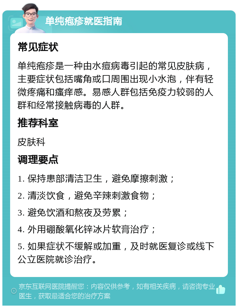 单纯疱疹就医指南 常见症状 单纯疱疹是一种由水痘病毒引起的常见皮肤病，主要症状包括嘴角或口周围出现小水泡，伴有轻微疼痛和瘙痒感。易感人群包括免疫力较弱的人群和经常接触病毒的人群。 推荐科室 皮肤科 调理要点 1. 保持患部清洁卫生，避免摩擦刺激； 2. 清淡饮食，避免辛辣刺激食物； 3. 避免饮酒和熬夜及劳累； 4. 外用硼酸氧化锌冰片软膏治疗； 5. 如果症状不缓解或加重，及时就医复诊或线下公立医院就诊治疗。