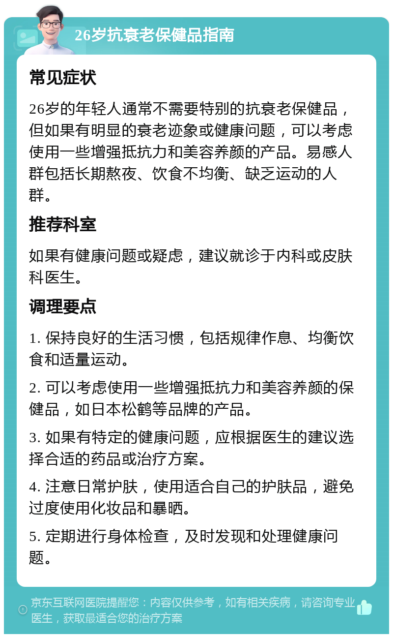 26岁抗衰老保健品指南 常见症状 26岁的年轻人通常不需要特别的抗衰老保健品，但如果有明显的衰老迹象或健康问题，可以考虑使用一些增强抵抗力和美容养颜的产品。易感人群包括长期熬夜、饮食不均衡、缺乏运动的人群。 推荐科室 如果有健康问题或疑虑，建议就诊于内科或皮肤科医生。 调理要点 1. 保持良好的生活习惯，包括规律作息、均衡饮食和适量运动。 2. 可以考虑使用一些增强抵抗力和美容养颜的保健品，如日本松鹤等品牌的产品。 3. 如果有特定的健康问题，应根据医生的建议选择合适的药品或治疗方案。 4. 注意日常护肤，使用适合自己的护肤品，避免过度使用化妆品和暴晒。 5. 定期进行身体检查，及时发现和处理健康问题。