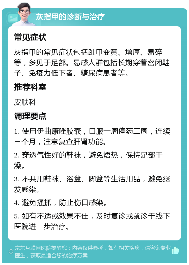 灰指甲的诊断与治疗 常见症状 灰指甲的常见症状包括趾甲变黄、增厚、易碎等，多见于足部。易感人群包括长期穿着密闭鞋子、免疫力低下者、糖尿病患者等。 推荐科室 皮肤科 调理要点 1. 使用伊曲康唑胶囊，口服一周停药三周，连续三个月，注意复查肝肾功能。 2. 穿透气性好的鞋袜，避免焐热，保持足部干燥。 3. 不共用鞋袜、浴盆、脚盆等生活用品，避免继发感染。 4. 避免搔抓，防止伤口感染。 5. 如有不适或效果不佳，及时复诊或就诊于线下医院进一步治疗。