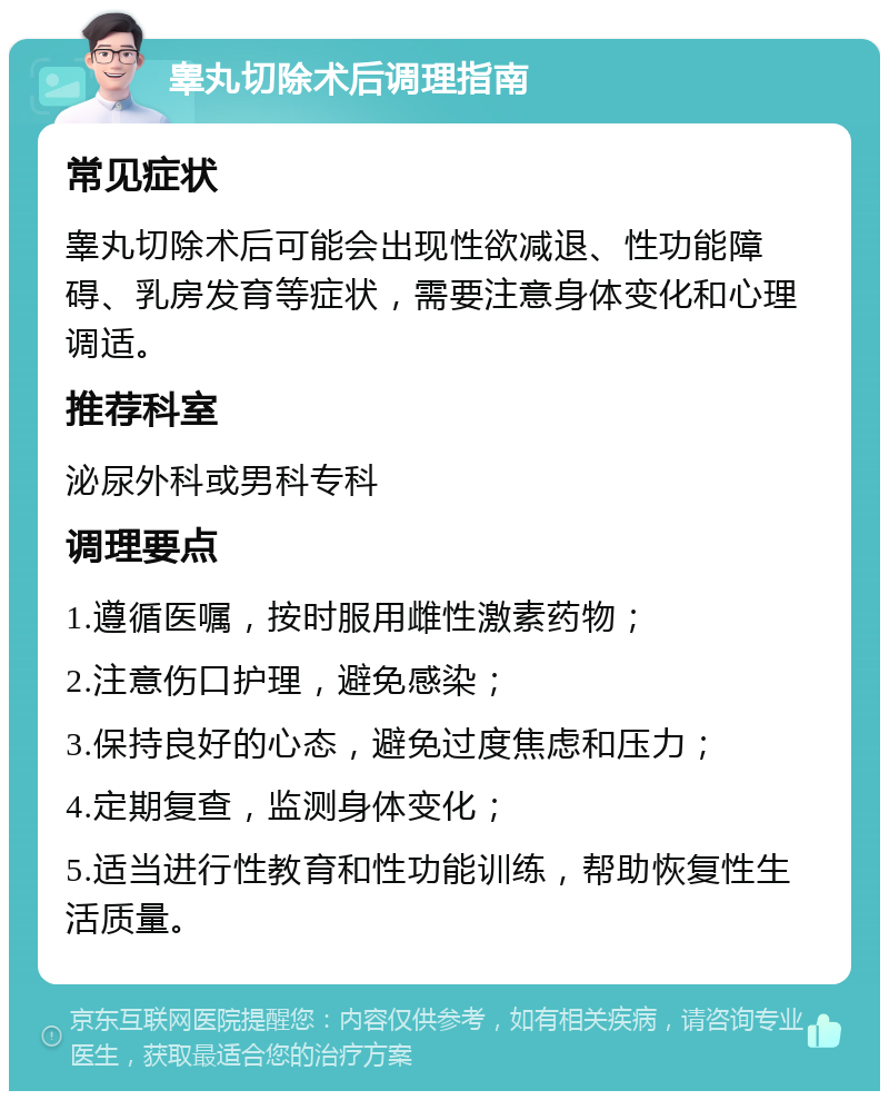 睾丸切除术后调理指南 常见症状 睾丸切除术后可能会出现性欲减退、性功能障碍、乳房发育等症状，需要注意身体变化和心理调适。 推荐科室 泌尿外科或男科专科 调理要点 1.遵循医嘱，按时服用雌性激素药物； 2.注意伤口护理，避免感染； 3.保持良好的心态，避免过度焦虑和压力； 4.定期复查，监测身体变化； 5.适当进行性教育和性功能训练，帮助恢复性生活质量。