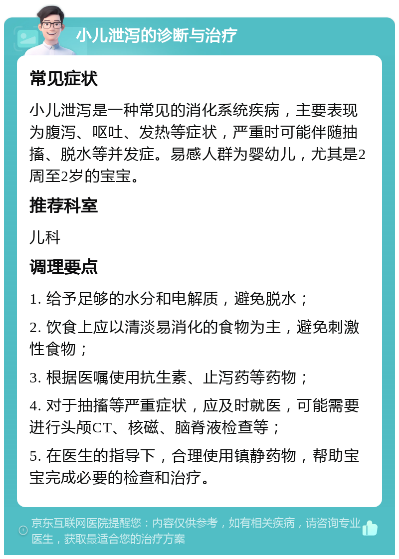 小儿泄泻的诊断与治疗 常见症状 小儿泄泻是一种常见的消化系统疾病，主要表现为腹泻、呕吐、发热等症状，严重时可能伴随抽搐、脱水等并发症。易感人群为婴幼儿，尤其是2周至2岁的宝宝。 推荐科室 儿科 调理要点 1. 给予足够的水分和电解质，避免脱水； 2. 饮食上应以清淡易消化的食物为主，避免刺激性食物； 3. 根据医嘱使用抗生素、止泻药等药物； 4. 对于抽搐等严重症状，应及时就医，可能需要进行头颅CT、核磁、脑脊液检查等； 5. 在医生的指导下，合理使用镇静药物，帮助宝宝完成必要的检查和治疗。