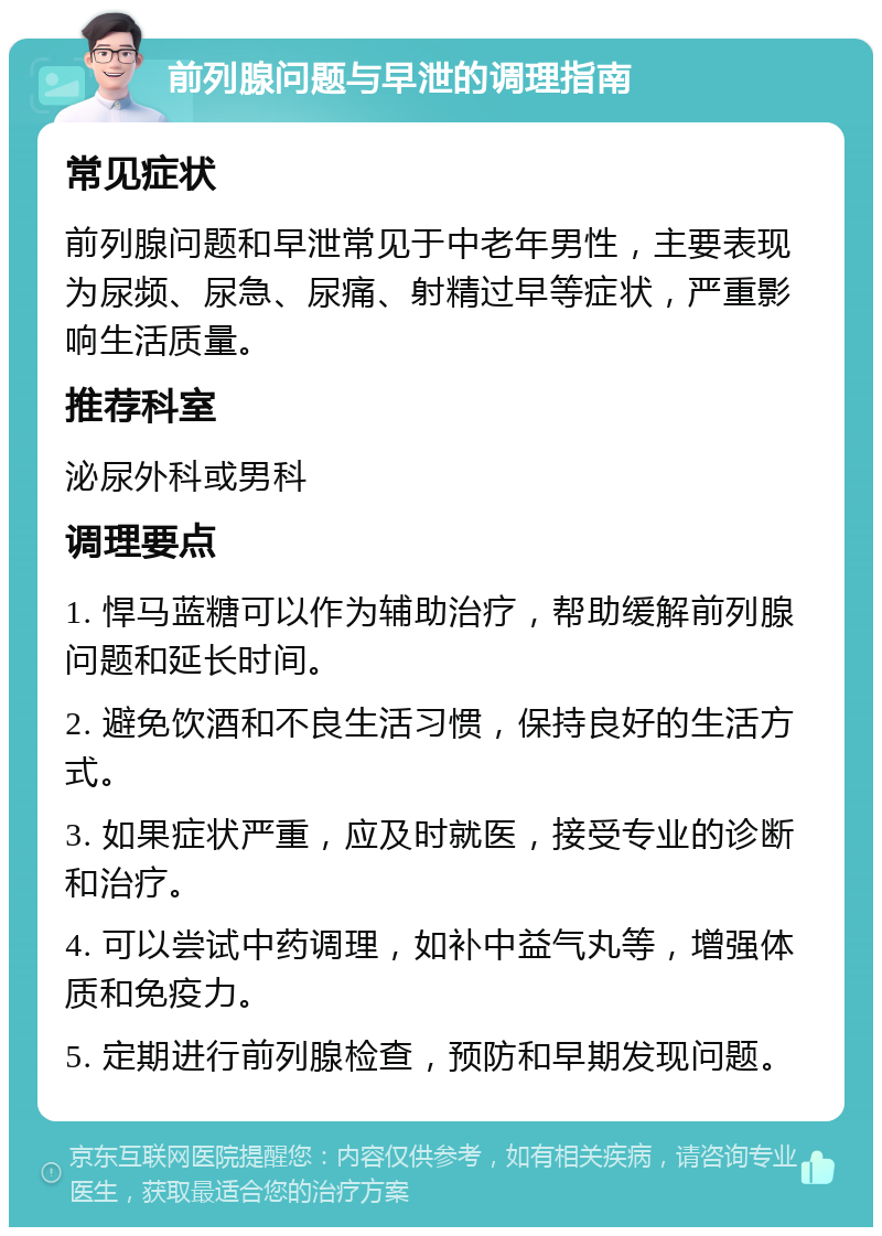 前列腺问题与早泄的调理指南 常见症状 前列腺问题和早泄常见于中老年男性，主要表现为尿频、尿急、尿痛、射精过早等症状，严重影响生活质量。 推荐科室 泌尿外科或男科 调理要点 1. 悍马蓝糖可以作为辅助治疗，帮助缓解前列腺问题和延长时间。 2. 避免饮酒和不良生活习惯，保持良好的生活方式。 3. 如果症状严重，应及时就医，接受专业的诊断和治疗。 4. 可以尝试中药调理，如补中益气丸等，增强体质和免疫力。 5. 定期进行前列腺检查，预防和早期发现问题。