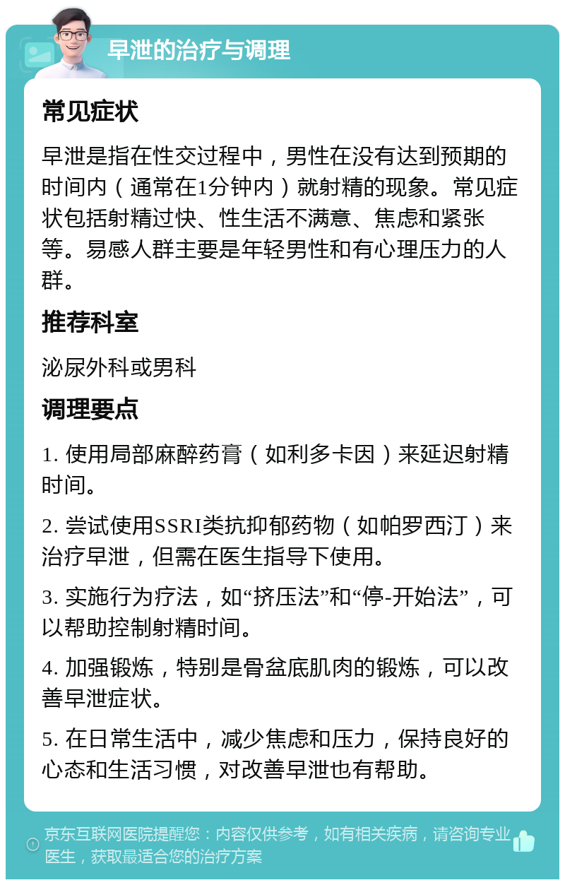 早泄的治疗与调理 常见症状 早泄是指在性交过程中，男性在没有达到预期的时间内（通常在1分钟内）就射精的现象。常见症状包括射精过快、性生活不满意、焦虑和紧张等。易感人群主要是年轻男性和有心理压力的人群。 推荐科室 泌尿外科或男科 调理要点 1. 使用局部麻醉药膏（如利多卡因）来延迟射精时间。 2. 尝试使用SSRI类抗抑郁药物（如帕罗西汀）来治疗早泄，但需在医生指导下使用。 3. 实施行为疗法，如“挤压法”和“停-开始法”，可以帮助控制射精时间。 4. 加强锻炼，特别是骨盆底肌肉的锻炼，可以改善早泄症状。 5. 在日常生活中，减少焦虑和压力，保持良好的心态和生活习惯，对改善早泄也有帮助。