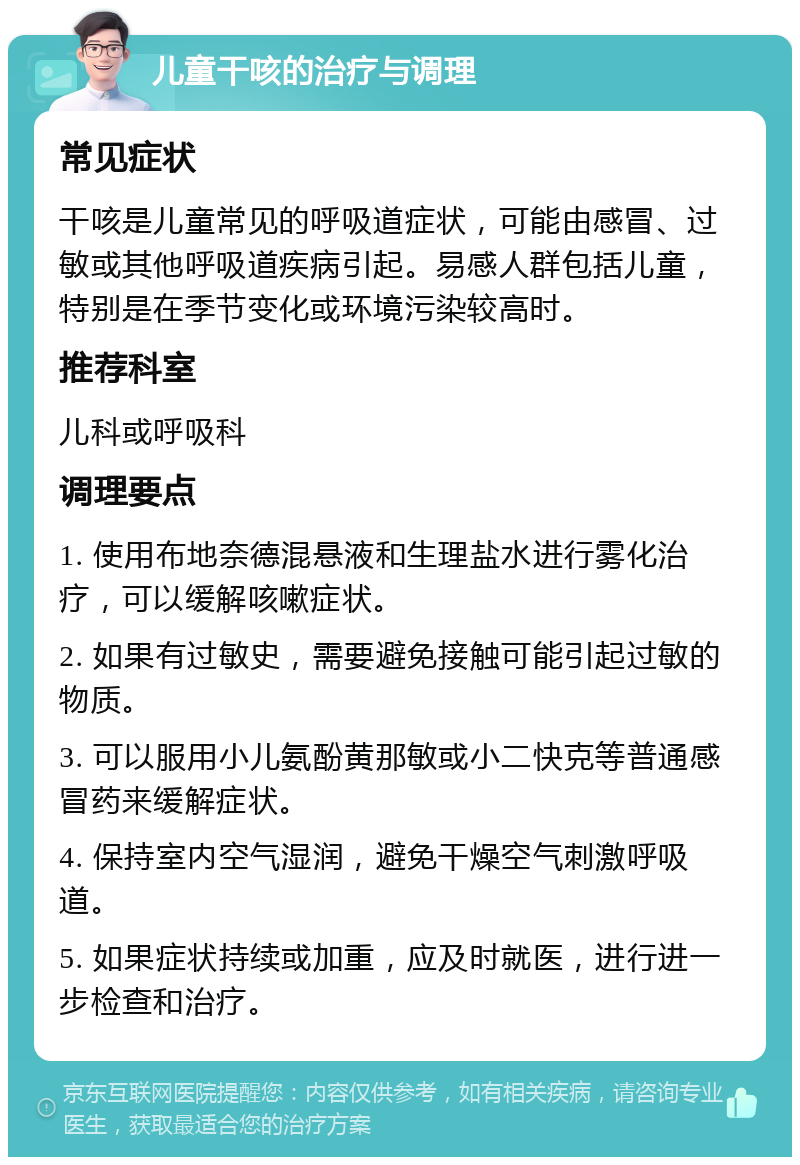 儿童干咳的治疗与调理 常见症状 干咳是儿童常见的呼吸道症状，可能由感冒、过敏或其他呼吸道疾病引起。易感人群包括儿童，特别是在季节变化或环境污染较高时。 推荐科室 儿科或呼吸科 调理要点 1. 使用布地奈德混悬液和生理盐水进行雾化治疗，可以缓解咳嗽症状。 2. 如果有过敏史，需要避免接触可能引起过敏的物质。 3. 可以服用小儿氨酚黄那敏或小二快克等普通感冒药来缓解症状。 4. 保持室内空气湿润，避免干燥空气刺激呼吸道。 5. 如果症状持续或加重，应及时就医，进行进一步检查和治疗。