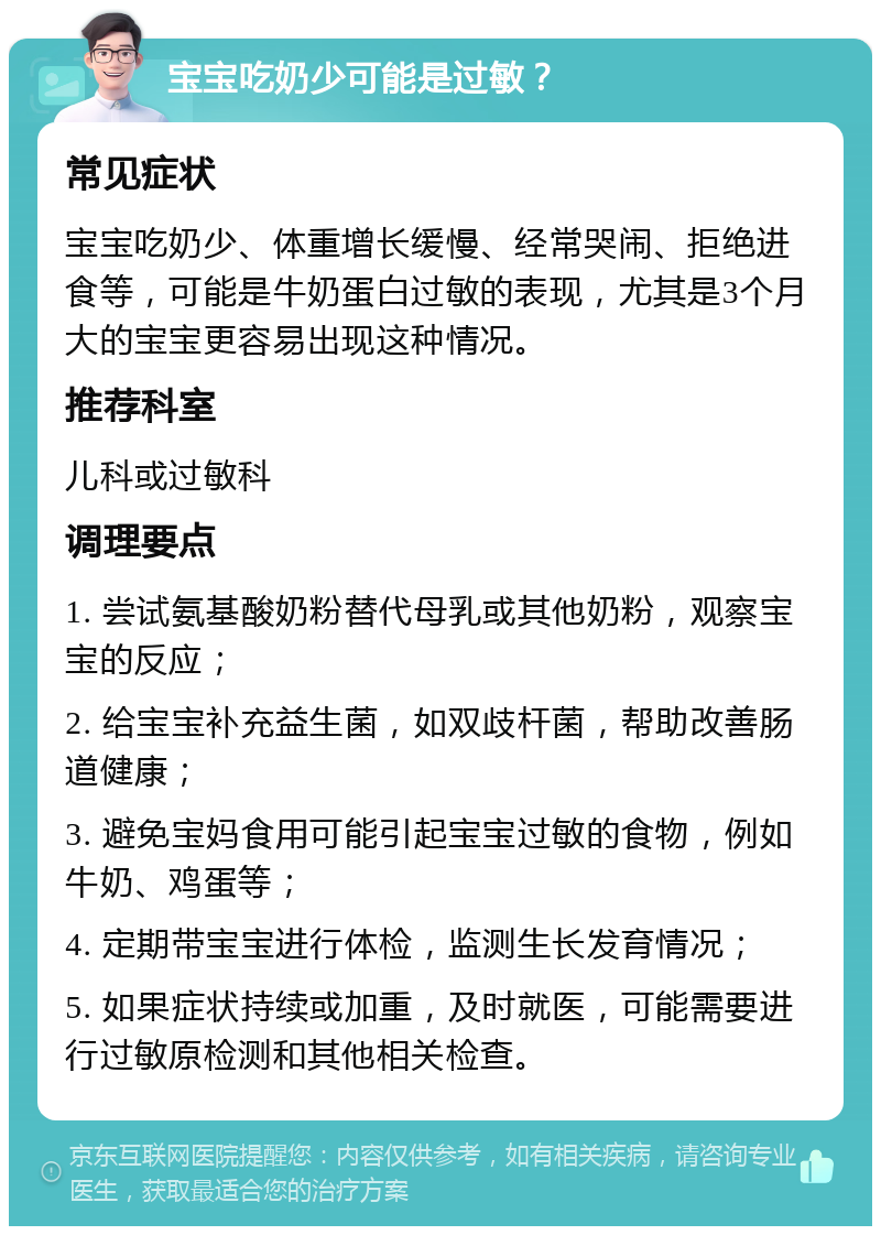 宝宝吃奶少可能是过敏？ 常见症状 宝宝吃奶少、体重增长缓慢、经常哭闹、拒绝进食等，可能是牛奶蛋白过敏的表现，尤其是3个月大的宝宝更容易出现这种情况。 推荐科室 儿科或过敏科 调理要点 1. 尝试氨基酸奶粉替代母乳或其他奶粉，观察宝宝的反应； 2. 给宝宝补充益生菌，如双歧杆菌，帮助改善肠道健康； 3. 避免宝妈食用可能引起宝宝过敏的食物，例如牛奶、鸡蛋等； 4. 定期带宝宝进行体检，监测生长发育情况； 5. 如果症状持续或加重，及时就医，可能需要进行过敏原检测和其他相关检查。