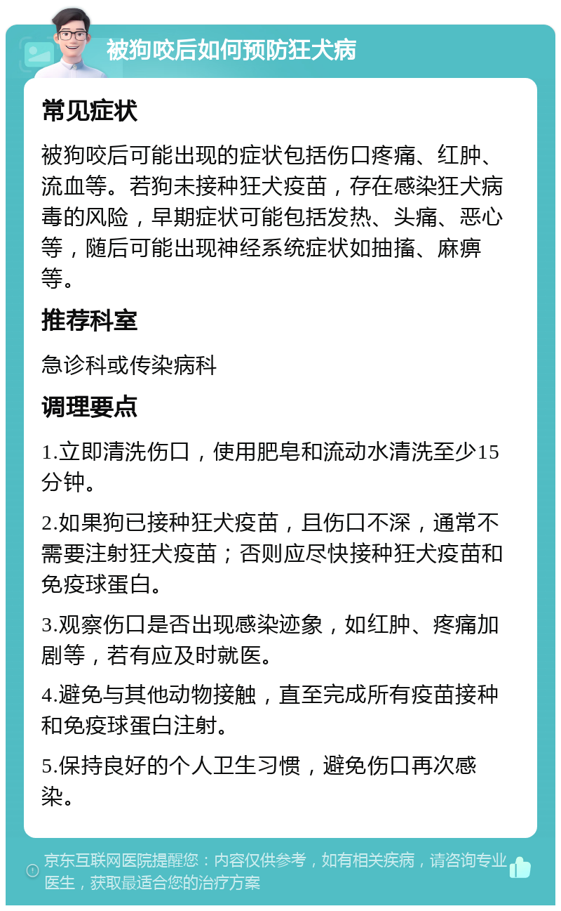 被狗咬后如何预防狂犬病 常见症状 被狗咬后可能出现的症状包括伤口疼痛、红肿、流血等。若狗未接种狂犬疫苗，存在感染狂犬病毒的风险，早期症状可能包括发热、头痛、恶心等，随后可能出现神经系统症状如抽搐、麻痹等。 推荐科室 急诊科或传染病科 调理要点 1.立即清洗伤口，使用肥皂和流动水清洗至少15分钟。 2.如果狗已接种狂犬疫苗，且伤口不深，通常不需要注射狂犬疫苗；否则应尽快接种狂犬疫苗和免疫球蛋白。 3.观察伤口是否出现感染迹象，如红肿、疼痛加剧等，若有应及时就医。 4.避免与其他动物接触，直至完成所有疫苗接种和免疫球蛋白注射。 5.保持良好的个人卫生习惯，避免伤口再次感染。