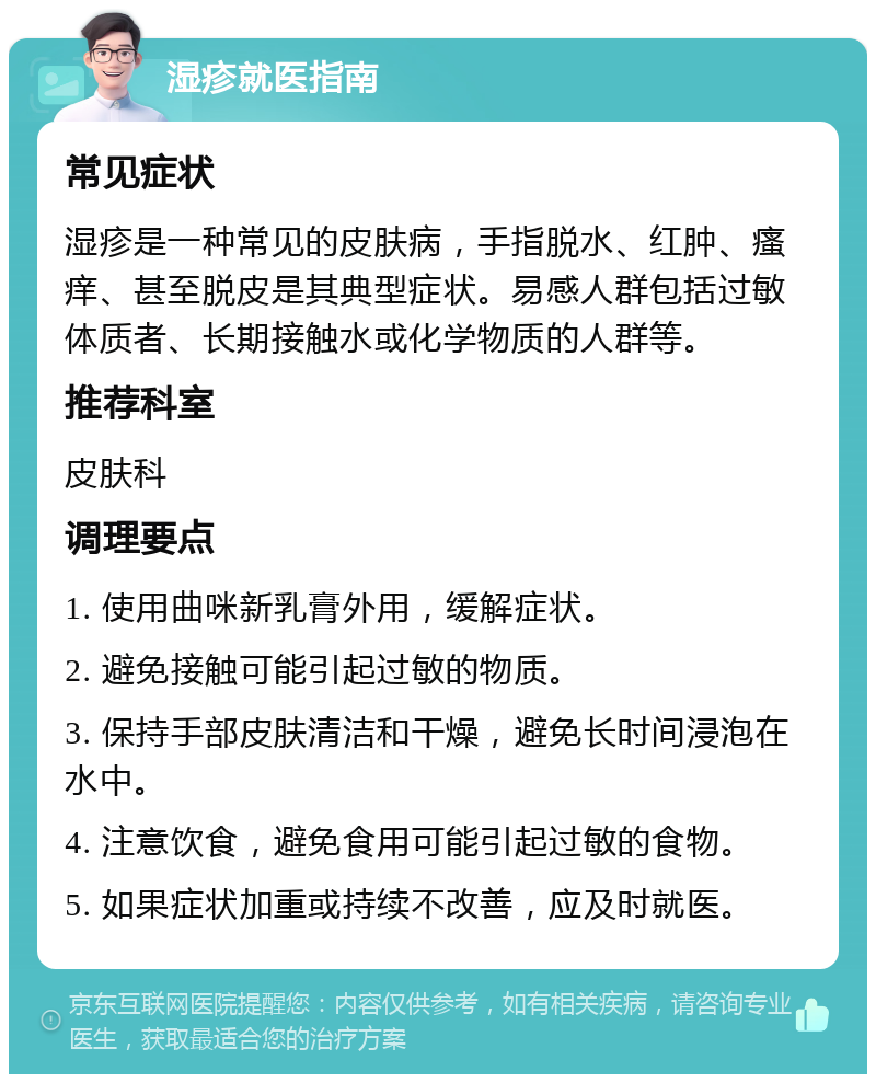 湿疹就医指南 常见症状 湿疹是一种常见的皮肤病，手指脱水、红肿、瘙痒、甚至脱皮是其典型症状。易感人群包括过敏体质者、长期接触水或化学物质的人群等。 推荐科室 皮肤科 调理要点 1. 使用曲咪新乳膏外用，缓解症状。 2. 避免接触可能引起过敏的物质。 3. 保持手部皮肤清洁和干燥，避免长时间浸泡在水中。 4. 注意饮食，避免食用可能引起过敏的食物。 5. 如果症状加重或持续不改善，应及时就医。