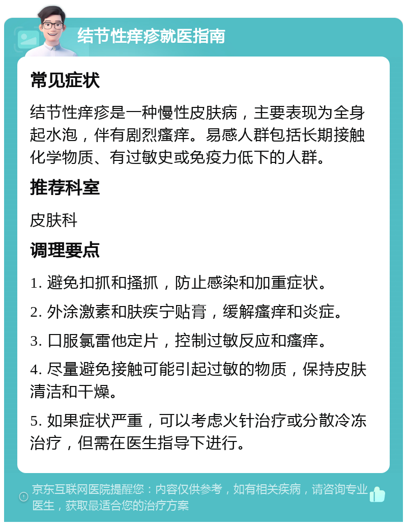 结节性痒疹就医指南 常见症状 结节性痒疹是一种慢性皮肤病，主要表现为全身起水泡，伴有剧烈瘙痒。易感人群包括长期接触化学物质、有过敏史或免疫力低下的人群。 推荐科室 皮肤科 调理要点 1. 避免扣抓和搔抓，防止感染和加重症状。 2. 外涂激素和肤疾宁贴膏，缓解瘙痒和炎症。 3. 口服氯雷他定片，控制过敏反应和瘙痒。 4. 尽量避免接触可能引起过敏的物质，保持皮肤清洁和干燥。 5. 如果症状严重，可以考虑火针治疗或分散冷冻治疗，但需在医生指导下进行。