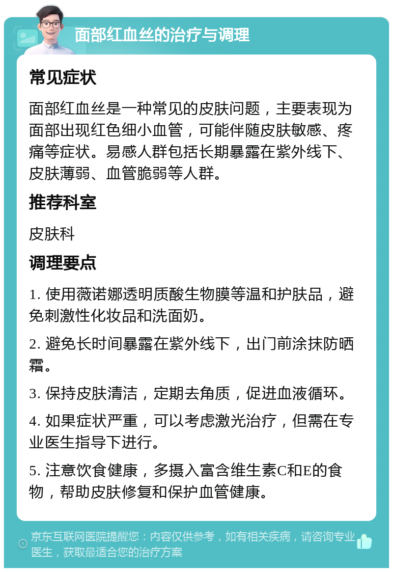 面部红血丝的治疗与调理 常见症状 面部红血丝是一种常见的皮肤问题，主要表现为面部出现红色细小血管，可能伴随皮肤敏感、疼痛等症状。易感人群包括长期暴露在紫外线下、皮肤薄弱、血管脆弱等人群。 推荐科室 皮肤科 调理要点 1. 使用薇诺娜透明质酸生物膜等温和护肤品，避免刺激性化妆品和洗面奶。 2. 避免长时间暴露在紫外线下，出门前涂抹防晒霜。 3. 保持皮肤清洁，定期去角质，促进血液循环。 4. 如果症状严重，可以考虑激光治疗，但需在专业医生指导下进行。 5. 注意饮食健康，多摄入富含维生素C和E的食物，帮助皮肤修复和保护血管健康。