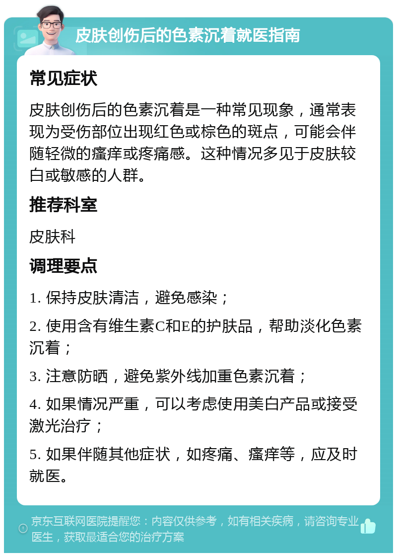 皮肤创伤后的色素沉着就医指南 常见症状 皮肤创伤后的色素沉着是一种常见现象，通常表现为受伤部位出现红色或棕色的斑点，可能会伴随轻微的瘙痒或疼痛感。这种情况多见于皮肤较白或敏感的人群。 推荐科室 皮肤科 调理要点 1. 保持皮肤清洁，避免感染； 2. 使用含有维生素C和E的护肤品，帮助淡化色素沉着； 3. 注意防晒，避免紫外线加重色素沉着； 4. 如果情况严重，可以考虑使用美白产品或接受激光治疗； 5. 如果伴随其他症状，如疼痛、瘙痒等，应及时就医。