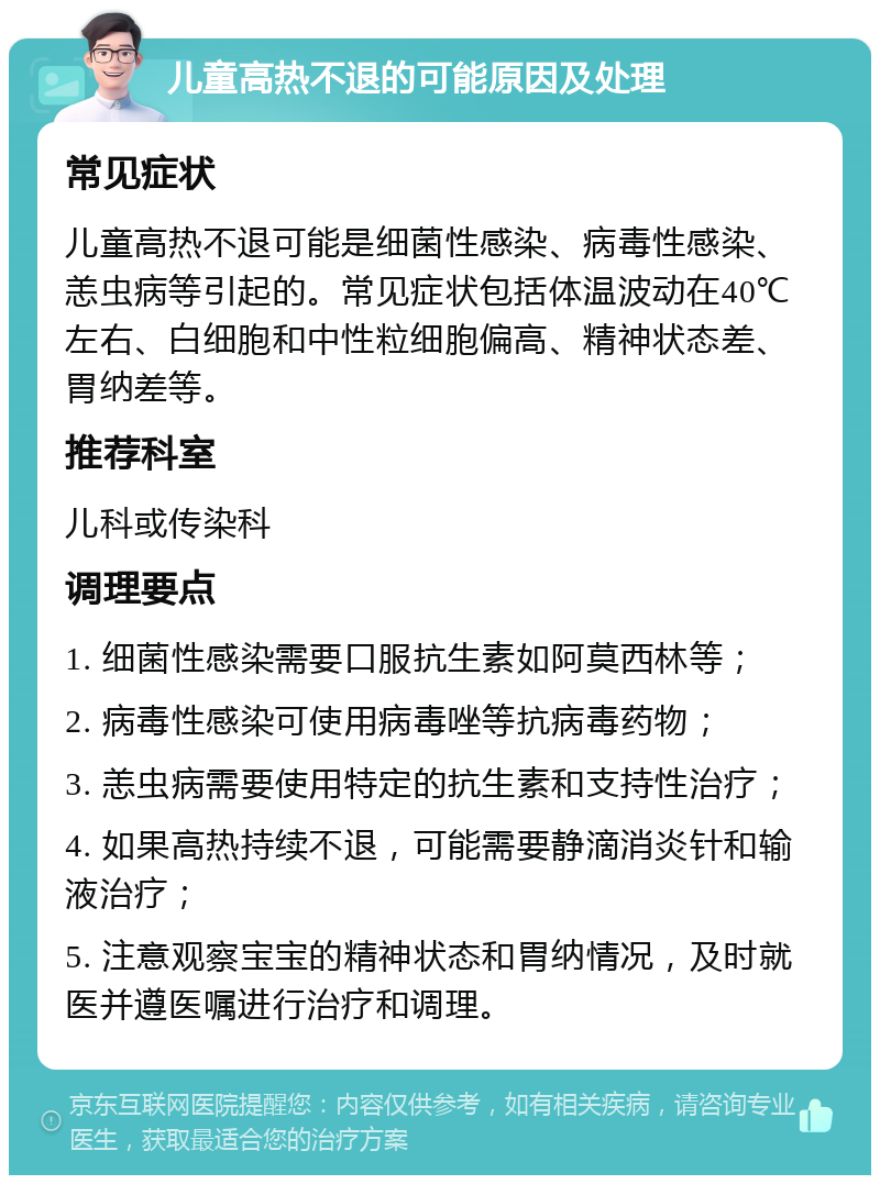 儿童高热不退的可能原因及处理 常见症状 儿童高热不退可能是细菌性感染、病毒性感染、恙虫病等引起的。常见症状包括体温波动在40℃左右、白细胞和中性粒细胞偏高、精神状态差、胃纳差等。 推荐科室 儿科或传染科 调理要点 1. 细菌性感染需要口服抗生素如阿莫西林等； 2. 病毒性感染可使用病毒唑等抗病毒药物； 3. 恙虫病需要使用特定的抗生素和支持性治疗； 4. 如果高热持续不退，可能需要静滴消炎针和输液治疗； 5. 注意观察宝宝的精神状态和胃纳情况，及时就医并遵医嘱进行治疗和调理。