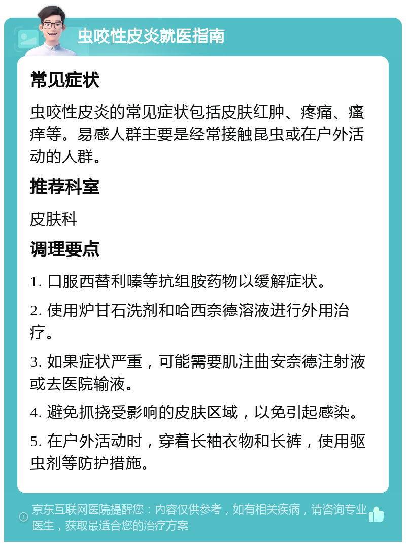 虫咬性皮炎就医指南 常见症状 虫咬性皮炎的常见症状包括皮肤红肿、疼痛、瘙痒等。易感人群主要是经常接触昆虫或在户外活动的人群。 推荐科室 皮肤科 调理要点 1. 口服西替利嗪等抗组胺药物以缓解症状。 2. 使用炉甘石洗剂和哈西奈德溶液进行外用治疗。 3. 如果症状严重，可能需要肌注曲安奈德注射液或去医院输液。 4. 避免抓挠受影响的皮肤区域，以免引起感染。 5. 在户外活动时，穿着长袖衣物和长裤，使用驱虫剂等防护措施。