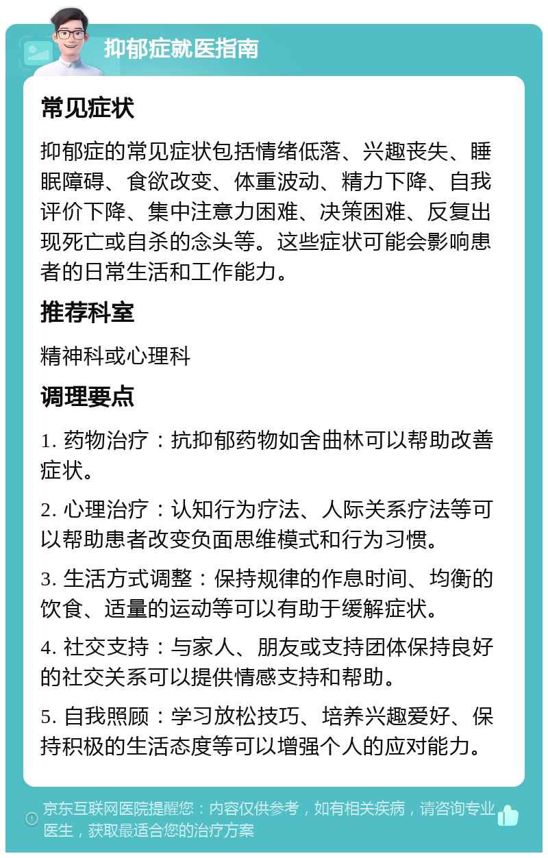 抑郁症就医指南 常见症状 抑郁症的常见症状包括情绪低落、兴趣丧失、睡眠障碍、食欲改变、体重波动、精力下降、自我评价下降、集中注意力困难、决策困难、反复出现死亡或自杀的念头等。这些症状可能会影响患者的日常生活和工作能力。 推荐科室 精神科或心理科 调理要点 1. 药物治疗：抗抑郁药物如舍曲林可以帮助改善症状。 2. 心理治疗：认知行为疗法、人际关系疗法等可以帮助患者改变负面思维模式和行为习惯。 3. 生活方式调整：保持规律的作息时间、均衡的饮食、适量的运动等可以有助于缓解症状。 4. 社交支持：与家人、朋友或支持团体保持良好的社交关系可以提供情感支持和帮助。 5. 自我照顾：学习放松技巧、培养兴趣爱好、保持积极的生活态度等可以增强个人的应对能力。