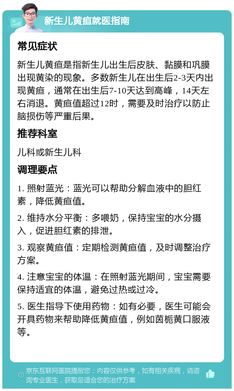 新生儿黄疸就医指南 常见症状 新生儿黄疸是指新生儿出生后皮肤、黏膜和巩膜出现黄染的现象。多数新生儿在出生后2-3天内出现黄疸，通常在出生后7-10天达到高峰，14天左右消退。黄疸值超过12时，需要及时治疗以防止脑损伤等严重后果。 推荐科室 儿科或新生儿科 调理要点 1. 照射蓝光：蓝光可以帮助分解血液中的胆红素，降低黄疸值。 2. 维持水分平衡：多喂奶，保持宝宝的水分摄入，促进胆红素的排泄。 3. 观察黄疸值：定期检测黄疸值，及时调整治疗方案。 4. 注意宝宝的体温：在照射蓝光期间，宝宝需要保持适宜的体温，避免过热或过冷。 5. 医生指导下使用药物：如有必要，医生可能会开具药物来帮助降低黄疸值，例如茵栀黄口服液等。