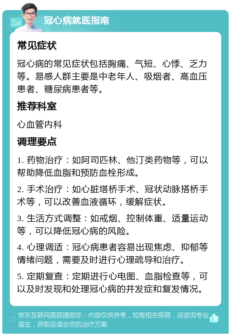 冠心病就医指南 常见症状 冠心病的常见症状包括胸痛、气短、心悸、乏力等。易感人群主要是中老年人、吸烟者、高血压患者、糖尿病患者等。 推荐科室 心血管内科 调理要点 1. 药物治疗：如阿司匹林、他汀类药物等，可以帮助降低血脂和预防血栓形成。 2. 手术治疗：如心脏塔桥手术、冠状动脉搭桥手术等，可以改善血液循环，缓解症状。 3. 生活方式调整：如戒烟、控制体重、适量运动等，可以降低冠心病的风险。 4. 心理调适：冠心病患者容易出现焦虑、抑郁等情绪问题，需要及时进行心理疏导和治疗。 5. 定期复查：定期进行心电图、血脂检查等，可以及时发现和处理冠心病的并发症和复发情况。