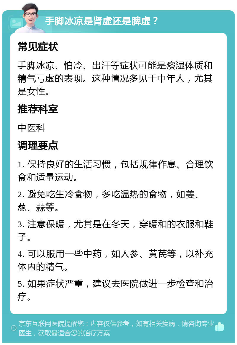 手脚冰凉是肾虚还是脾虚？ 常见症状 手脚冰凉、怕冷、出汗等症状可能是痰湿体质和精气亏虚的表现。这种情况多见于中年人，尤其是女性。 推荐科室 中医科 调理要点 1. 保持良好的生活习惯，包括规律作息、合理饮食和适量运动。 2. 避免吃生冷食物，多吃温热的食物，如姜、葱、蒜等。 3. 注意保暖，尤其是在冬天，穿暖和的衣服和鞋子。 4. 可以服用一些中药，如人参、黄芪等，以补充体内的精气。 5. 如果症状严重，建议去医院做进一步检查和治疗。