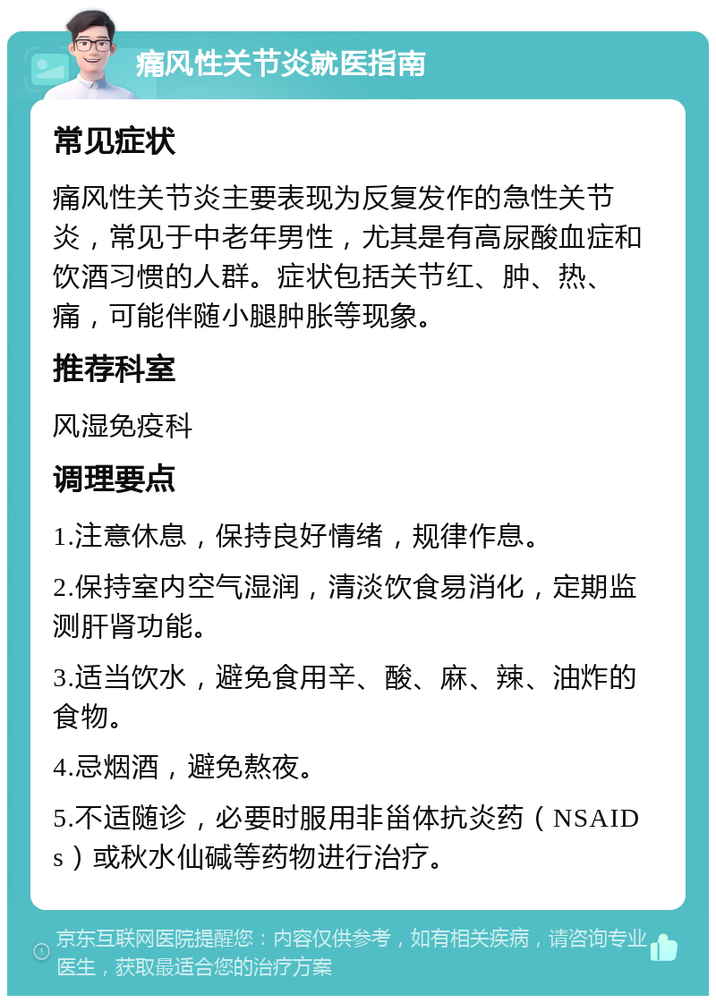 痛风性关节炎就医指南 常见症状 痛风性关节炎主要表现为反复发作的急性关节炎，常见于中老年男性，尤其是有高尿酸血症和饮酒习惯的人群。症状包括关节红、肿、热、痛，可能伴随小腿肿胀等现象。 推荐科室 风湿免疫科 调理要点 1.注意休息，保持良好情绪，规律作息。 2.保持室内空气湿润，清淡饮食易消化，定期监测肝肾功能。 3.适当饮水，避免食用辛、酸、麻、辣、油炸的食物。 4.忌烟酒，避免熬夜。 5.不适随诊，必要时服用非甾体抗炎药（NSAIDs）或秋水仙碱等药物进行治疗。