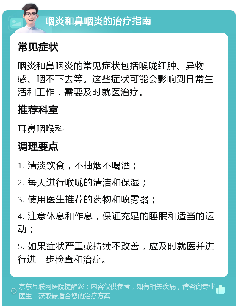 咽炎和鼻咽炎的治疗指南 常见症状 咽炎和鼻咽炎的常见症状包括喉咙红肿、异物感、咽不下去等。这些症状可能会影响到日常生活和工作，需要及时就医治疗。 推荐科室 耳鼻咽喉科 调理要点 1. 清淡饮食，不抽烟不喝酒； 2. 每天进行喉咙的清洁和保湿； 3. 使用医生推荐的药物和喷雾器； 4. 注意休息和作息，保证充足的睡眠和适当的运动； 5. 如果症状严重或持续不改善，应及时就医并进行进一步检查和治疗。