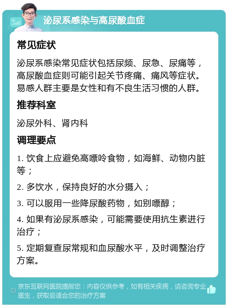 泌尿系感染与高尿酸血症 常见症状 泌尿系感染常见症状包括尿频、尿急、尿痛等，高尿酸血症则可能引起关节疼痛、痛风等症状。易感人群主要是女性和有不良生活习惯的人群。 推荐科室 泌尿外科、肾内科 调理要点 1. 饮食上应避免高嘌呤食物，如海鲜、动物内脏等； 2. 多饮水，保持良好的水分摄入； 3. 可以服用一些降尿酸药物，如别嘌醇； 4. 如果有泌尿系感染，可能需要使用抗生素进行治疗； 5. 定期复查尿常规和血尿酸水平，及时调整治疗方案。