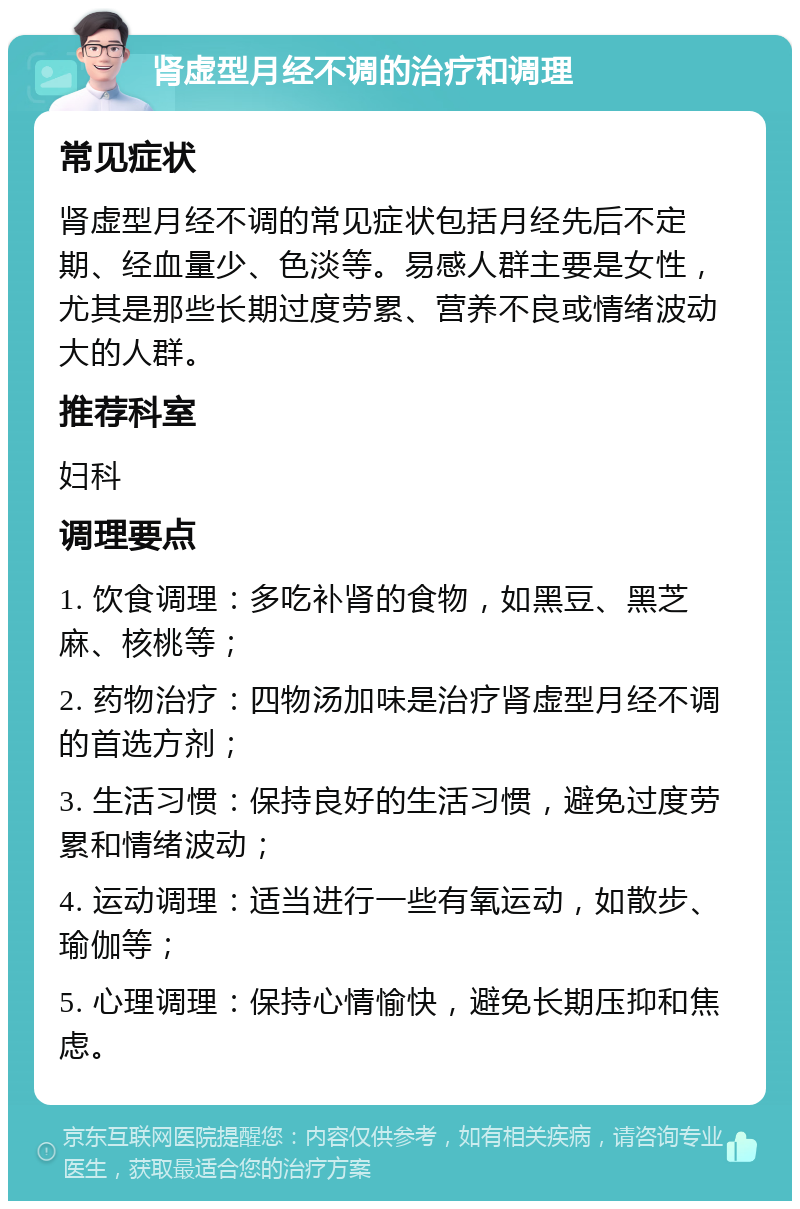 肾虚型月经不调的治疗和调理 常见症状 肾虚型月经不调的常见症状包括月经先后不定期、经血量少、色淡等。易感人群主要是女性，尤其是那些长期过度劳累、营养不良或情绪波动大的人群。 推荐科室 妇科 调理要点 1. 饮食调理：多吃补肾的食物，如黑豆、黑芝麻、核桃等； 2. 药物治疗：四物汤加味是治疗肾虚型月经不调的首选方剂； 3. 生活习惯：保持良好的生活习惯，避免过度劳累和情绪波动； 4. 运动调理：适当进行一些有氧运动，如散步、瑜伽等； 5. 心理调理：保持心情愉快，避免长期压抑和焦虑。