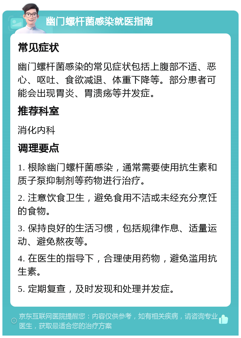 幽门螺杆菌感染就医指南 常见症状 幽门螺杆菌感染的常见症状包括上腹部不适、恶心、呕吐、食欲减退、体重下降等。部分患者可能会出现胃炎、胃溃疡等并发症。 推荐科室 消化内科 调理要点 1. 根除幽门螺杆菌感染，通常需要使用抗生素和质子泵抑制剂等药物进行治疗。 2. 注意饮食卫生，避免食用不洁或未经充分烹饪的食物。 3. 保持良好的生活习惯，包括规律作息、适量运动、避免熬夜等。 4. 在医生的指导下，合理使用药物，避免滥用抗生素。 5. 定期复查，及时发现和处理并发症。