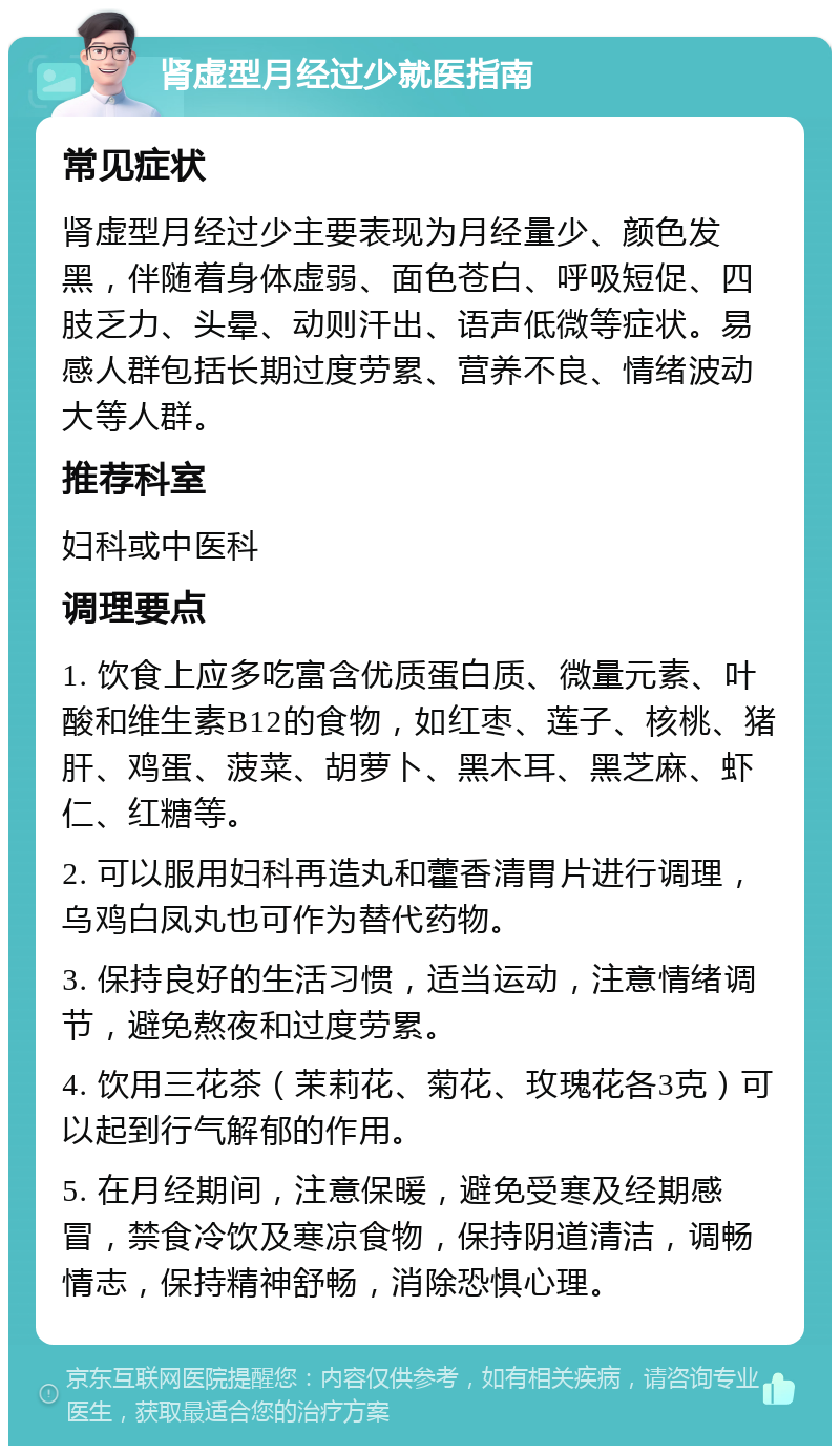 肾虚型月经过少就医指南 常见症状 肾虚型月经过少主要表现为月经量少、颜色发黑，伴随着身体虚弱、面色苍白、呼吸短促、四肢乏力、头晕、动则汗出、语声低微等症状。易感人群包括长期过度劳累、营养不良、情绪波动大等人群。 推荐科室 妇科或中医科 调理要点 1. 饮食上应多吃富含优质蛋白质、微量元素、叶酸和维生素B12的食物，如红枣、莲子、核桃、猪肝、鸡蛋、菠菜、胡萝卜、黑木耳、黑芝麻、虾仁、红糖等。 2. 可以服用妇科再造丸和藿香清胃片进行调理，乌鸡白凤丸也可作为替代药物。 3. 保持良好的生活习惯，适当运动，注意情绪调节，避免熬夜和过度劳累。 4. 饮用三花茶（茉莉花、菊花、玫瑰花各3克）可以起到行气解郁的作用。 5. 在月经期间，注意保暖，避免受寒及经期感冒，禁食冷饮及寒凉食物，保持阴道清洁，调畅情志，保持精神舒畅，消除恐惧心理。