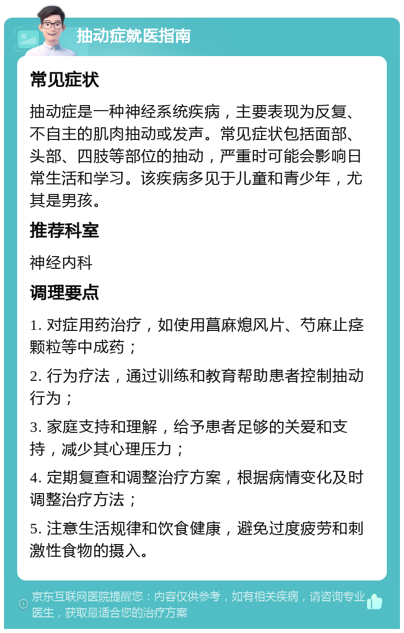 抽动症就医指南 常见症状 抽动症是一种神经系统疾病，主要表现为反复、不自主的肌肉抽动或发声。常见症状包括面部、头部、四肢等部位的抽动，严重时可能会影响日常生活和学习。该疾病多见于儿童和青少年，尤其是男孩。 推荐科室 神经内科 调理要点 1. 对症用药治疗，如使用菖麻熄风片、芍麻止痉颗粒等中成药； 2. 行为疗法，通过训练和教育帮助患者控制抽动行为； 3. 家庭支持和理解，给予患者足够的关爱和支持，减少其心理压力； 4. 定期复查和调整治疗方案，根据病情变化及时调整治疗方法； 5. 注意生活规律和饮食健康，避免过度疲劳和刺激性食物的摄入。