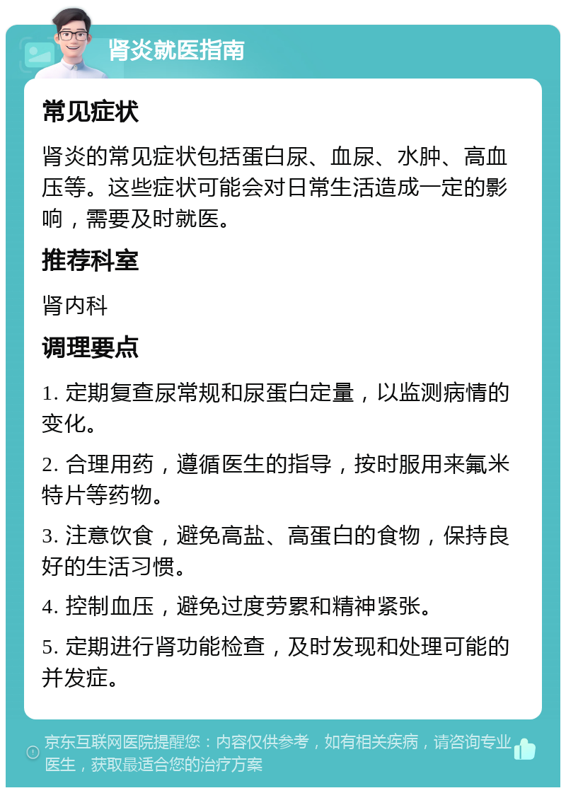 肾炎就医指南 常见症状 肾炎的常见症状包括蛋白尿、血尿、水肿、高血压等。这些症状可能会对日常生活造成一定的影响，需要及时就医。 推荐科室 肾内科 调理要点 1. 定期复查尿常规和尿蛋白定量，以监测病情的变化。 2. 合理用药，遵循医生的指导，按时服用来氟米特片等药物。 3. 注意饮食，避免高盐、高蛋白的食物，保持良好的生活习惯。 4. 控制血压，避免过度劳累和精神紧张。 5. 定期进行肾功能检查，及时发现和处理可能的并发症。